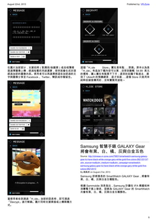 August 22nd, 2013 Published by: VR-Zone
6
在圖片加密部分，支援拍照（對應前/後鏡頭）或自相簿裡
面選擇圖像上傳，經過短暫的系統運算，很快就會生成衣張
經過加密的圖像內容。使用者可以再選擇將這些加密過的文
字與圖像分享至 Facebook 、Twitter、簡訊或存檔留念。
當使用者收到透過「H_ide」加密的訊息時，即可透過
「Decrypt」進行解鎖。圖片同時支援掃描或上傳兩種方
式。
這個「H_ide Store」實在是有點…..惡搞。原本以為是
「H_ide」有追加下載內容可以買，沒想到動輒 54.99 美元
的價格，讓人實在有點買不下手；直到壯起膽子點進去，連
到了 Ubisoft 的預購網頁，這才知道…..這個 Store 只是用來
純粹促銷宣傳用的，沒有實質用途啦～
Samsung 智慧手錶 GALAXY Gear
將會有黑、白、橘、灰與白金五色
Source: http://chinese.vr-zone.com/79831/smartwatch-samsung-galaxy-
gear-to-have-black-white-orange-gary-white-gold-five-colors-08212013/?
utm_source=rss&utm_medium=rss&utm_campaign=smartwatch-
samsung-galaxy-gear-to-have-black-white-orange-gary-white-gold-five-
colors-08212013
By 跳跳虎 on August 21st, 2013
Samsung 即將發表的 SmartWatch GALAXY Gear，將會有
黑、白、橘、灰與白金五種配色。
根據 Sammobile 消息指出，Samsung 計劃在 IFA 德國柏林
消費電子展上發表、型號為 GALAXY Gear 的 SmartWatch
共會有黑、白、橘、灰與白金五種顏色。
 