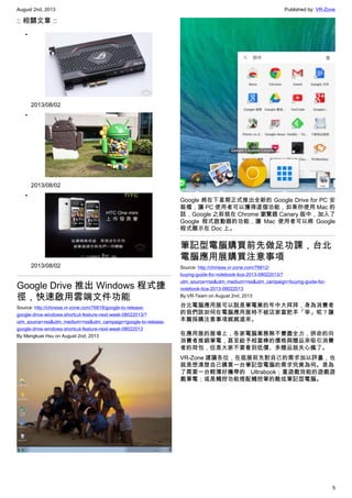 August 2nd, 2013 Published by: VR-Zone
5
:: 相關文章 ::
•
2013/08/02
•
2013/08/02
•
2013/08/02
Google Drive 推出 Windows 程式捷
徑，快速啟用雲端文件功能
Source: http://chinese.vr-zone.com/76818/google-to-release-
google-drive-windows-shortcut-feature-next-week-08022013/?
utm_source=rss&utm_medium=rss&utm_campaign=google-to-release-
google-drive-windows-shortcut-feature-next-week-08022013
By Mengkuei Hsu on August 2nd, 2013
Google 將在下星期正式推出全新的 Google Drive for PC 安
裝檔，讓 PC 使用者可以獲得這個功能，如果你使用 Mac 的
話，Google 之前就在 Chrome 瀏覽器 Canary 版中，加入了
Google 程式啟動器的功能，讓 Mac 使用者可以將 Google
程式顯示在 Doc 上。
筆記型電腦購買前先做足功課，台北
電腦應用展購買注意事項
Source: http://chinese.vr-zone.com/76812/
buying-guide-for-notebook-tica-2013-08022013/?
utm_source=rss&utm_medium=rss&utm_campaign=buying-guide-for-
notebook-tica-2013-08022013
By VR-Team on August 2nd, 2013
台北電腦應用展可以說是筆電業的年中大拜拜，身為消費者
的我們該如何在電腦應用展時不被店家當肥羊「宰」呢？讓
本篇採購注意事項娓娓道來。
在應用展的展場上，各家電腦業務無不費盡全力，拼命的向
消費者推銷筆電，甚至給予相當棒的價格與贈品來吸引消費
者的荷包，但是大家不要看到低價、多贈品就失心瘋了。
VR-Zone 建議各位，在逛展前先對自己的需求加以評量，也
就是想清楚自己購買一台筆記型電腦的需求究竟為何。是為
了需要一台輕薄好攜帶的 Ultrabook；重遊戲效能的遊戲遊
戲筆電；或是觸控功能搭配觸控筆的酷炫筆記型電腦。
 