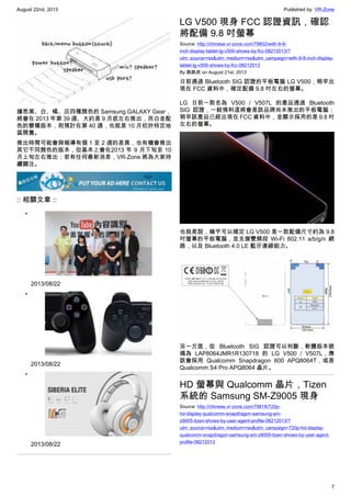 August 22nd, 2013 Published by: VR-Zone
7
據悉黑、白、橘、灰四種顏色的 Samsung GALAXY Gear，
將會在 2013 年第 39 週、大約是 9 月底左右推出，而白金配
色的變種版本，則預計在第 40 週，也就是 10 月初於特定地
區開賣。
推出時間可能會與報導有個 1 至 2 週的差異，也有機會推出
其它不同顏色的版本，但基本上會在2013 年 9 月下旬至 10
月上旬左右推出；若有任何最新消息，VR-Zone 將為大家持
續關注。
:: 相關文章 ::
•
2013/08/22
•
2013/08/22
•
2013/08/22
LG V500 現身 FCC 認證資訊，確認
將配備 9.8 吋螢幕
Source: http://chinese.vr-zone.com/79802/with-9-8-
inch-display-tablet-lg-v500-shows-by-fcc-08212013/?
utm_source=rss&utm_medium=rss&utm_campaign=with-9-8-inch-display-
tablet-lg-v500-shows-by-fcc-08212013
By 跳跳虎 on August 21st, 2013
日前通過 Bluetooth SIG 認證的平板電腦 LG V500，稍早出
現在 FCC 資料中，確定配備 9.8 吋左右的螢幕。
LG 日前一款名為 V500 / V507L 的產品通過 Bluetooth
SIG 認證，一般預料這將會是該品牌尚未推出的平板電腦；
稍早該產品已經出現在 FCC 資料中，並顯示採用的是 9.8 吋
左右的螢幕。
也就是說，幾乎可以確定 LG V500 是一款配備尺寸約為 9.8
吋螢幕的平板電腦，並支援雙頻段 Wi-Fi 802.11 a/b/g/n 網
路，以及 Bluetooth 4.0 LE 藍牙連線能力。
另一方面，從 Bluetooth SIG 認證可以判斷，軟體版本號
碼為 LAP8064JMR1R130718 的 LG V500 / V507L，應
該會採用 Qualcomm Snapdragon 600 APQ8064T，或是
Qualcomm S4 Pro APQ8064 晶片。
HD 螢幕與 Qualcomm 晶片，Tizen
系統的 Samsung SM-Z9005 現身
Source: http://chinese.vr-zone.com/79818/720p-
hd-display-qualcomm-snapdragon-samsung-sm-
z9005-tizen-shows-by-user-agent-profile-08212013/?
utm_source=rss&utm_medium=rss&utm_campaign=720p-hd-display-
qualcomm-snapdragon-samsung-sm-z9005-tizen-shows-by-user-agent-
profile-08212013
 