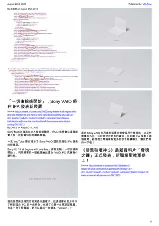 August 22nd, 2013 Published by: VR-Zone
8
By 跳跳虎 on August 21st, 2013
「一切由線條開始」，Sony VAIO 將
在 IFA 發表新裝置
Source: http://chinese.vr-zone.com/79822/sony-teases-it-all-begins-with-
one-line-mention-ifa-will-have-a-new-vaio-device-coming-08212013/?
utm_source=rss&utm_medium=rss&utm_campaign=sony-teases-
it-all-begins-with-one-line-mention-ifa-will-have-a-new-vaio-device-
coming-08212013
By Chris.L on August 21st, 2013
Sony Mobile 確定在 IFA 發表新機外，VAIO 也將會在這個展
覽上有一款相當特別的機器登場。
一支 YouTube 影片暗示了 Sony VAIO 這款即將在 IFA 發表
的新產品。
Sony 以「It all begins with one line」作為主軸（一切由線條
開始），利用簡單的一張紙描繪出這台 VAIO PC 究竟有什
麼特色。
雖然我們無法確認它究竟長什麼樣子，但透過影片至少可以
了解到這台 PC 的一些特色，包括了它是一台筆記型電腦，
也是一台平板電腦，更可以當成一台螢幕（Viewer）？
這台 Sony VAIO 多用途的裝置究竟會採用什麼規格，以及什
麼樣的外形，目前並沒有更多的資訊，但距離 IFA 僅剩下兩
個星期，相信這之間將會有更多的訊息陸續曝光，讓我們期
待一下吧！
《暗黑破壞神 3》最新資料片「奪魂
之鐮」正式發表，新職業聖教軍參
上！
Source: http://chinese.vr-zone.com/79789/diablo-3-
reaper-of-souls-annouced-at-gamescom-08212013/?
utm_source=rss&utm_medium=rss&utm_campaign=diablo-3-reaper-of-
souls-annouced-at-gamescom-08212013
 