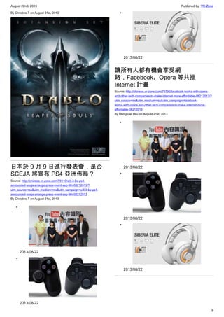 August 22nd, 2013 Published by: VR-Zone
9
By Christine.T on August 21st, 2013
日本於 9 月 9 日進行發表會，是否
SCEJA 將宣布 PS4 亞洲佈局？
Source: http://chinese.vr-zone.com/79110/will-it-be-ps4-
announced-sceja-arrange-press-event-sep-9th-08212013/?
utm_source=rss&utm_medium=rss&utm_campaign=will-it-be-ps4-
announced-sceja-arrange-press-event-sep-9th-08212013
By Christine.T on August 21st, 2013
•
2013/08/22
•
2013/08/22
•
2013/08/22
讓所有人都有機會享受網
路，Facebook、Opera 等共推
Internet 計畫
Source: http://chinese.vr-zone.com/79790/facebook-works-with-opera-
and-other-tech-companies-to-make-internet-more-affordable-08212013/?
utm_source=rss&utm_medium=rss&utm_campaign=facebook-
works-with-opera-and-other-tech-companies-to-make-internet-more-
affordable-08212013
By Mengkuei Hsu on August 21st, 2013
•
2013/08/22
•
2013/08/22
•
2013/08/22
 