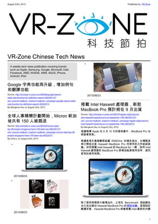August 23rd, 2013 Published by: VR-Zone
1
VR-Zone Chinese Tech News
A weekly tech news publication covering brands
such as Apple, Samsung, Google, Microsoft, Intel,
Facebook, AMD, NVIDIA, ARM, ASUS, iPhone,
Android, iPad
Google 字典功能再升級，增加例句
和翻譯功能
Source: http://chinese.vr-zone.com/80206/google-search-
adds-new-function-for-definition-search-08232013/?
utm_source=rss&utm_medium=rss&utm_campaign=google-search-adds-
new-function-for-definition-search-08232013
By Mengkuei Hsu on August 23rd, 2013
全球人事精簡計劃開始，Micron 新加
坡共有 150 人被裁退
Source: http://chinese.vr-zone.com/80203/micron-start-
lay-off-project-singapore-have-150-been-lay-08232013/?
utm_source=rss&utm_medium=rss&utm_campaign=micron-start-lay-off-
project-singapore-have-150-been-lay-08232013
By Chris.L on August 23rd, 2013
•
2013/08/23
•
2013/08/23
•
2013/08/23
搭載 Intel Haswell 處理器，新款
MacBook Pro 預計將在 9 月出貨
Source: http://chinese.vr-zone.com/80197/apple-might-launch-
new-haswell-macbook-pro-on-september-10th-08232013/?
utm_source=rss&utm_medium=rss&utm_campaign=apple-might-launch-
new-haswell-macbook-pro-on-september-10th-08232013
By Mengkuei Hsu on August 23rd, 2013
根據報導 Apple 在 9 月 10 日的發表會中，MacBook Pro 也
將跟著更新。
根據香港生產線觀察組圓 EMSOne 的報告指出，台灣製造
商已開始出貨 Haswell MacBook Pro 所使用的元件給組裝
廠。如同搭載 Intel Haswell 的 MacBook Air 一樣，採用 Intel
Haswell 處理器的 MacBook Pro 將增加能源使用效率，提供
更常的使用時間。
除了使用時間將大幅增加外，之前在 Benchmark 測試網站
也已流出疑似 Haswell MacBook Pro 的測試成績。這測試的
數據來看，Haswell MacBook Pro 將會搭載 Intel 最新的內顯
 
