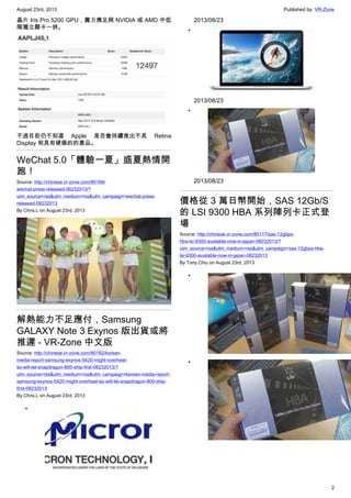 August 23rd, 2013 Published by: VR-Zone
2
晶片 Iris Pro 5200 GPU，實力應足與 NVIDIA 或 AMD 中低
階獨立顯卡一拼。
不過目前仍不知道 Apple 是否會持續推出不具 Retina
Display 和具有硬碟的的產品。
WeChat 5.0「體驗一夏」盛夏熱情開
跑！
Source: http://chinese.vr-zone.com/80166/
wechat-press-released-08232013/?
utm_source=rss&utm_medium=rss&utm_campaign=wechat-press-
released-08232013
By Chris.L on August 23rd, 2013
解熱能力不足應付，Samsung
GALAXY Note 3 Exynos 版出貨或將
推遲 - VR-Zone 中文版
Source: http://chinese.vr-zone.com/80162/korean-
media-report-samsung-exynos-5420-might-overheat-
so-will-let-snapdragon-800-ship-first-08232013/?
utm_source=rss&utm_medium=rss&utm_campaign=korean-media-report-
samsung-exynos-5420-might-overheat-so-will-let-snapdragon-800-ship-
first-08232013
By Chris.L on August 23rd, 2013
•
2013/08/23
•
2013/08/23
•
2013/08/23
價格從 3 萬日幣開始，SAS 12Gb/S
的 LSI 9300 HBA 系列陣列卡正式登
場
Source: http://chinese.vr-zone.com/80117/sas-12gbps-
hba-lsi-9300-available-now-in-japan-08232013/?
utm_source=rss&utm_medium=rss&utm_campaign=sas-12gbps-hba-
lsi-9300-available-now-in-japan-08232013
By Tony.Chiu on August 23rd, 2013
•
•
 