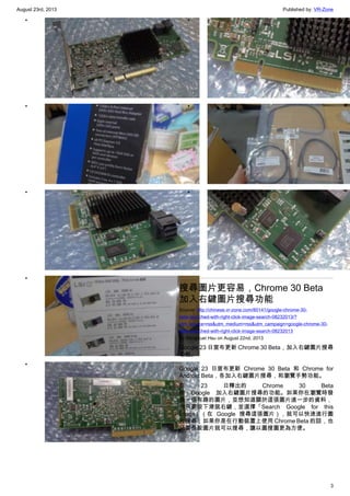 August 23rd, 2013 Published by: VR-Zone
3
•
•
•
•
•
•
•
•
搜尋圖片更容易，Chrome 30 Beta
加入右鍵圖片搜尋功能
Source: http://chinese.vr-zone.com/80141/google-chrome-30-
beta-launched-with-right-click-image-search-08232013/?
utm_source=rss&utm_medium=rss&utm_campaign=google-chrome-30-
beta-launched-with-right-click-image-search-08232013
By Mengkuei Hsu on August 22nd, 2013
Google 23 日宣布更新 Chrome 30 Beta，加入右鍵圖片搜尋
功能。
Google 23 日宣布更新 Chrome 30 Beta 和 Chrome for
Android Beta，各加入右鍵圖片搜尋，和瀏覽手勢功能。
在 23 日釋出的 Chrome 30 Beta
中，Google 加入右鍵圖片搜尋的功能。如果你在瀏覽時發
現一張有趣的圖片，並想知道關於這張圖片進一步的資料，
你只要按下滑鼠右鍵，並選擇「Search Google for this
image」（在 Google 搜尋這張圖片），就可以快速進行圖
片搜尋；如果你是在行動裝置上使用 Chrome Beta 的話，也
只要長按圖片就可以搜尋，讓以圖搜圖更為方便。
 