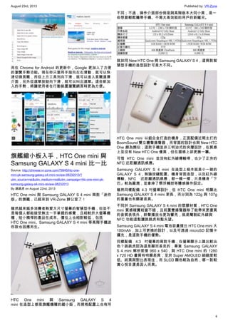 August 23rd, 2013 Published by: VR-Zone
4
而在 Chrome for Android 的更新中，Google 更加入了方便
的瀏覽手勢功能。現在你只要用手指向左右滑動，就可以快
速切換頁籤，而從上方工具列向下滑，就可以進入頁籤選擇
介面，另外從選單按鈕向下滑，就可以叫出選單。這些新加
入的手勢，將讓使用者在行動裝置瀏覽網頁時更為方便。
旗艦縮小板入手，HTC One mini 與
Samsung GALAXY S 4 mini 比一比
Source: http://chinese.vr-zone.com/79945/htc-one-
mini-pk-samsung-galaxy-s4-mini-review-08232013/?
utm_source=rss&utm_medium=rss&utm_campaign=htc-one-mini-pk-
samsung-galaxy-s4-mini-review-08232013
By 跳跳虎 on August 22nd, 2013
HTC One mini 與 Samsung GALAXY S 4 mini 兩款「迷你
版」的旗艦，已經來到 VR-Zone 辦公室了！
雖然越來越多消費者熱愛大尺寸螢幕的智慧型手機，但並不
是每個人都能接受無法一手掌握的感覺，且相較於大螢幕機
種，短小精悍的產品在成本、價位上也相對較低，包括
HTC One mini、Samsung GALAXY S 4 mini 等高階手機迷
你款也因應而生。
HTC One mini 與 Samsung GALAXY S 4
mini 在造型上都是旗艦機種的縮小版，而規格配置上也有所
不同；不過，操作介面部份倒是與高階版本大同小異，是一
些想要輕鬆攜帶手機、不需太高效能的用戶的新寵兒。
就如同 New HTC One 與 Samsung GALAXY S 4，這兩款智
慧型手機的造型設計可是大不同。
HTC One mini 以鋁合金打造的機身，正面配備近期主打的
BoomSound 雙立體聲揚聲器，而背面的設計也與 New HTC
One 頗為類似；這款手機並非三明治式的夾層設計，在質感
上並沒有 New HTC One 優異，但在握感上卻更勝一籌。
可惜 HTC One mini 並沒有紅外線傳輸埠，也少了正夯的
NFC 近距離通訊感應。
Samsung GALAXY S 4 mini 在造型上根本就是小一號的
GALAXY S 4，無論按鍵配置、機身背面造型，以及紅外線
傳輸、NFC 近距離通訊感應，都一模一樣，只是機身「下
巴」較為圓潤，並拿掉了懸浮觸控等體感操作設定。
雖然同樣配備 4.3 吋螢幕設計，但 HTC One mini 明顯比
Samsung GALAXY S 4 mini 更長，而分別為 122g 與 107g
的重量也有顯著差異。
不同於 Samsung GALAXY S 4 mini 的塑膠材質，HTC One
mini 質感確實相當不錯，且前置雙揚聲器除了能帶來更優異
的音質表現外，鈴聲播放也更為響亮，就是閹割紅外線與
NFC 功能這點讓跳跳虎有點失望。
Samsung GALAXY S 4 mini 電池容量僅比 HTC One mini 大
100mAh，加上可更換的設計，以及可透過 microSD 記憶卡
擴充，是這款手機的優勢。
同樣配備 4.3 吋螢幕的兩款手機，在螢幕顯示上誰比較出
色？跳跳虎認為這是顯而易見的，畢竟 Samsung GALAXY
S 4 mini 解析度僅 960 x 540，與 HTC One mini 的 1280
x 720 HD 畫質有明顯差異；至於 Super AMOLED 細緻度較
低、純黑與對比表現佳，而 SLCD 顯色較為自然，哪一款較
賞心悅目還是因人而異。
 