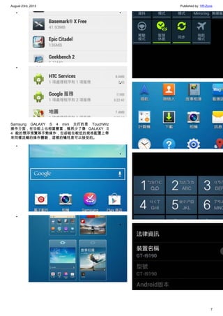August 23rd, 2013 Published by: VR-Zone
7
•
•
Samsung GALAXY S 4 mini 主打的是 TouchWiz
操作介面，在功能上也相當豐富，雖然少了像 GALAXY S
4 般的懸浮預覽等手勢操作，但卻能在較低的規格配置上帶
來同樣流暢的操作體驗，這樣的犧牲是可以接受的。
•
•
•
•
•
•
 