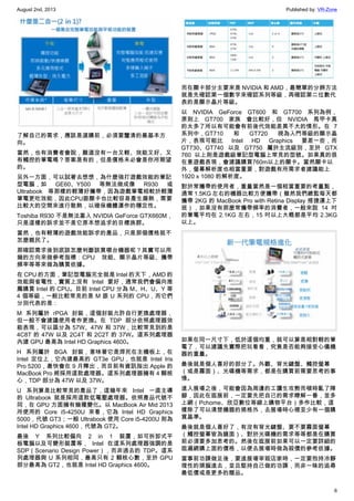 August 2nd, 2013 Published by: VR-Zone
6
了解自己的需求，應該是選購前，必須要釐清的最基本方
向。
當然，也有消費者會說，難道沒有一台又輕、效能又好、又
有觸控的筆電嗎？答案是有的，但是價格未必會是你所期望
的。
另外一方面，可以試著去想想，為什麼強打遊戲效能的筆記
型電腦，如 GE60、Y500 等無法做成像 R930 或
Ultrabook 等那樣的輕薄好攜帶，因為遊戲筆電相較於輕薄
筆電更吃效能，因此CPU跟顯卡也比較容易產生廢熱，需要
比較大的空間來進行散熱，以確保機體運作的穩定性。
Toshiba R930 不是無法塞入 NVIDIA GeForce GTX660M，
只是這樣的訴求並不是它原本想追求的目標族群。
當然，也有輕薄的遊戲效能訴求的產品，只是那個價格就不
怎麼親民了。
那確認需求後到底該怎麼判斷該買哪台機器呢？其實可以用
幾的方向來做參考指標：CPU 效能、顯示晶片等級、攜帶
頻率等等來做為購買依據。
在 CPU 的方面，筆記型電腦完全就是 Intel 的天下，AMD 的
效能與省電性，實質上沒有 Intel 要好，通常我們會偏向推
薦購買 Intel 的 CPU。目前 Intel CPU 分為 M、H、U、Y 等
4 個等級，一般比較常見的是 M 跟 U 系列的 CPU，而它們
分別代表的是：
M 系列屬於 rPGA 封裝，這個封裝允許自行更換處理器，
但一般不會建議使用者作更換。在 TDP 部分依照處理器效
能表現，可以區分為 57W、47W 和 37W，比較常見到的是
4C8T 的 47W 以及 2C4T 和 2C2T 的 37W。這系列處理器
內建 GPU 最高為 Intel HD Graphics 4600。
H 系列屬於 BGA 封裝，意味著它是焊死在主機板上，在
Intel 定位上，它內建最高的 GT3e GPU，也就是 Intel Iris
Pro 5200，最快會在 9 月釋出，而目前有資訊指出 Apple 的
MacBook Pro 將採用這款處理器。這系列處理器擁有 4 顆核
心，TDP 部分為 47W 以及 37W。
U 系列算是比較常見的產品了，這幾年來 Intel 一直主導
的 Ultrabook 就是採用這款低電壓處理器。依照產品代號不
同，在 GPU 方面擁有幾種變化。以 MacBook Air Mid 2013
所使用的 Core i5-4250U 來看，它為 Intel HD Graphics
5000，代號 GT3；一般 Ultrabook 使用 Core i5-4200U 則為
Intel HD Graphics 4600，代號為 GT2。
最後 Y 系列比較偏向 2 in 1 裝置，如可拆卸式平
板電腦以及可變形裝置等， Intel 在這系列處理器強調的是
SDP（Scenario Design Power），而非過去的 TDP。這系
列處理器與 U 系列相同，最高只有 2 顆核心數，至於 GPU
部分最高為 GT2，也就是 Intel HD Graphics 4600。
而在顯卡部分主要來是 NVIDIA 和 AMD，最簡單的分辨方法
就是先確認第一個數字來確認系列等級，再確認第二位數代
表的是顯示晶片等級。
以 NVIDIA GeForce GT600 和 GT700 系列為例，
原則上 GT700 家族 會比較好，但 NVIDIA 馬甲卡真
的太多了所以有可能會有前後代效能差異不大的情形。在 7
系列中，GT710 和 GT720 視為入門等級的顯示晶
片，表現可能比 Intel HD Graphics 要差一些，而
GT730、GT740 以及 GT750 屬於主流級別，至於 GTX
760 以上則是遊戲級筆記型電腦上常見的型號。如果真的很
在意遊戲表現，會建議購買760m以上的顯卡。當然顯卡以
外，螢幕解析度也相當重要，對遊戲有所需求者建議能上
1920 x 1080 的解析度。
對於常攜帶的使用者，重量當然是一個相當重要的考量點，
通常 1.5KG 左右的機器比較方便攜帶（雖然我們總監每天都
攜帶 2KG 的 MacBook Pro with Retina Display 搭捷運上下
班），如果沒有那麼常攜帶頻率的消費者，一般來說 14 吋
的筆電平均在 2.1KG 左右，15 吋以上大概都是平均 2.3KG
以上。
如果在同一尺寸下，低於這個均重，就可以算是相對輕的筆
電了，可以建議先實際把玩看看，究竟是否能夠接受心儀機
器的重量。
最後就是個人喜好的部分了。外觀、背光鍵盤、觸控螢幕
（或是霧面）、光碟機等需求，都是在購買前需要思考的事
情。
進入展場之後，可能會因為周邊的工讀生攻勢而頓時亂了陣
腳，因此在逛展前，一定要先把自己的需求瞭解一番，並多
上網（Pchome、欣亞數位等線上購物平台）多作比較，這
樣除了可以清楚機器的規格外，去展場時心裡至少有一個購
買基準。
最後就是個人喜好了，有沒有背光鍵盤、要不要霧面螢幕
（觸控螢幕皆為鏡面）、對於光碟機的需求等等都是在購買
前必須要多加思考的。然後在逛展前如果可以一定要詳細的
逛遍網購上面的價格，以便去展場時做為殺價的參考依據。
當事前功課做足後，要進展場宰殺店家時，一定要抱持冷靜
理性的頭腦進去，並且堅持自己做的功課，而非一昧的追尋
最低價或是更多的贈品。
 