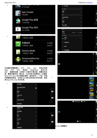 August 23rd, 2013 Published by: VR-Zone
8
•
•
在相機的硬體配置上，HTC One mini 採用的是與
New HTC One 相同的 UltraPixels 感光元件
408 萬畫素相機，但拿掉了光學防手震功能；整體功能完
善、實際拍攝表現一樣出色，也沒有紫光問題發生（但據說
New HTC One 紫光問題是個案，僅供參考）。不過，受限
於硬體規格較低，在使用 Zoe 模式拍照後的存取速度，還是
與 New HTC One 有所差異。
•
•
•
•
•
•
•
HTC One mini 相機實拍：
 