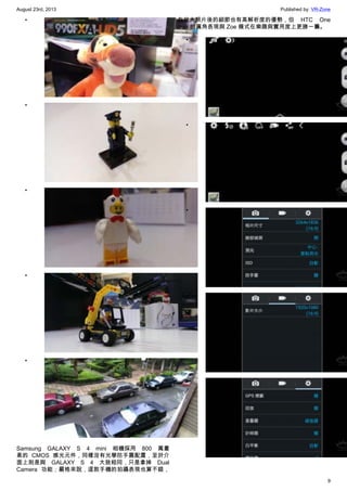 August 23rd, 2013 Published by: VR-Zone
9
•
•
•
•
•
Samsung GALAXY S 4 mini 相機採用 800 萬畫
素的 CMOS 感光元件，同樣沒有光學防手震配置，至於介
面上則是與 GALAXY S 4 大致相同，只是拿掉 Dual
Camera 功能；嚴格來說，這款手機的拍攝表現也算不錯，
在放大照片後的細節也有高解析度的優勢，但 HTC One
mini 的廣角表現與 Zoe 模式在樂趣與實用度上更勝一籌。
•
•
•
•
•
 