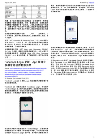 August 23rd, 2013 Published by: VR-Zone
11
其實，並不是非得要在兩者之間挑出一台較強悍的，畢竟每
款智慧型手機都有其優勢、劣勢，會這樣比較，主要是這兩
款智慧型手機旗艦手機「迷你款」，都是定位類似的中階產
品，消費者可能不明白其中的差異，跳跳虎希望透過這篇報
導，讓消費者可以依照自己的需求，挑選出較適合自己的產
品。
這兩款手機均能搭配月付約 1,700 元的價位，以
0 元帶回家，對於學生族群或剛步入社會的新鮮人來說，是
一大誘因。
然而，HTC One mini 與 Samsung GALAXY S 4 mini 售價分
別為 15,900、14,900 元，跟二手全新的高階手機（綁約新
機）15,000 至 17,000 元左右的價位差別並不大，能否獲得
消費者青睞，仍有待市場考驗。
如果撇開價位不談，HTC One mini、Samsung GALAXY
S 4 mini 在軟體、硬體上的搭配都相當到位，也足以應付大
部份消費者的需求，搭配旗艦 New HTC One、Samsung
GALAXY S 4 當作情侶機、親子機或許是一個不錯的選擇
（笑）。
Facebook Login 更新，App 需獨立
授權才能發佈動態消息
Source: http://chinese.vr-zone.com/80130/facebook-updates-facebook-
login-requiring-standalone-timeline-posting-permission-08232013/?
utm_source=rss&utm_medium=rss&utm_campaign=facebook-
updates-facebook-login-requiring-standalone-timeline-posting-
permission-08232013
By Mengkuei Hsu on August 22nd, 2013
Facebook Login 23 日更新，App 現在需要兩步驟授權才能
發文至動態消息。
Facebook 23 日更新方便的 Facebook Login，現在使用
Facebook Login 登入程式或是服務時，必須提供獨立的發布
動態消息授權訊息，該程式和服務才能代替使用者發文到動
態消息上，以增進使用者對隱私的控制。
現在有許多程式和服務都採用 Facebook Login，方便使用者
登錄帳號而不用手動輸入申請帳號的資料，不過有些程式會
在你使用 Facebook Login 登入時，要求發文到動態消息的
權限，讓使用者擔心不知道程式或服務會向你的朋友發布什
麼樣的訊息。在 23 日的更新過後，所有使用 Facebook
Login 的程式和服務必須提供獨立的發文權限，才能發布訊
息到動態消息。
這個改變讓使用者不需要給予程式和服務發文權限，也可以
透過 Facebook Login 登入，只單純讓程式和服務僅取用
Facebook 所提供的帳號資料，而不能發布動態消息。除了
這個改變外，Facebook 也讓 Facebook Login 在行動裝置上
使用時，速度快 31%，讓 Facebook Login 更適於行動平台
使用。
此外 Facebook 也提供了 Facebook Login 目前的使用資料，
現在 Facebook Login 每個月的使用次數超過 8 億 5,000
萬次，而有 81% 的 iOS App 已經提供 Facebook Login
功能，另外 Android App 則有 62% 提供 Facebook Login
功能。而使用 Facebook Login 登入程式或是服務的使用者
裡，有 80% 願意接受所要求的權限，另外在過去 3 個月
裡，Facebook 使得 Facebook Login 在行動平台上速度加快
31%，而在桌面平台上則加速 16%。
 