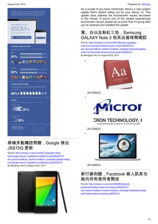 August 23rd, 2013 Published by: VR-Zone
12
修補多點觸控問題，Google 推出
JSS15Q 更新
Source: http://chinese.vr-zone.com/80112/google-rolling-
out-2nd-gen-nexus-7-update-for-multitouch-bug-08232013/?
utm_source=rss&utm_medium=rss&utm_campaign=google-rolling-
out-2nd-gen-nexus-7-update-for-multitouch-bug-08232013
By Mengkuei Hsu on August 22nd, 2013
As a couple of you have mentioned, there’s a new system
update that’s started rolling out for your Nexus 7s. This
update does address the touchscreen issues discussed
in this thread. If you’re one of the people experiencing
touchscreen issues, please let us know how it’s going after
you’ve received and installed the update.
黑、白以及粉紅三色，Samsung
GALAXY Note 3 色系出貨時間確認
Source: http://chinese.vr-zone.com/80106/samsung-galaxy-
note-3-to-have-black-white-and-pink-varient-08232013/?
utm_source=rss&utm_medium=rss&utm_campaign=samsung-galaxy-
note-3-to-have-black-white-and-pink-varient-08232013
By Mengkuei Hsu on August 22nd, 2013
•
2013/08/23
•
2013/08/23
•
2013/08/23
新行銷利器，Facebook 嵌入訊息功
能向所有使用者開放
Source: http://chinese.vr-zone.com/80096/facebook-
embed-post-feature-open-to-everyone-08222013/?
utm_source=rss&utm_medium=rss&utm_campaign=facebook-embed-
post-feature-open-to-everyone-08222013
 