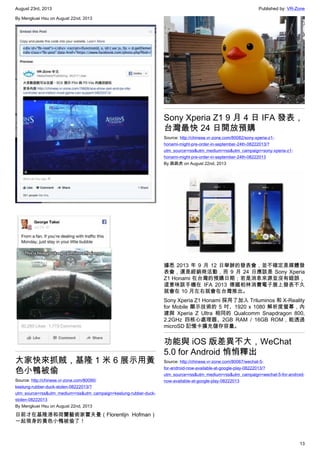 August 23rd, 2013 Published by: VR-Zone
13
By Mengkuei Hsu on August 22nd, 2013
大家快來抓賊，基隆 1 米 6 展示用黃
色小鴨被偷
Source: http://chinese.vr-zone.com/80090/
keelung-rubber-duck-stolen-08222013/?
utm_source=rss&utm_medium=rss&utm_campaign=keelung-rubber-duck-
stolen-08222013
By Mengkuei Hsu on August 22nd, 2013
日前才在基隆港和荷蘭藝術家霍夫曼（Florentijn Hofman）
一起現身的黃色小鴨被偷了！
Sony Xperia Z1 9 月 4 日 IFA 發表，
台灣最快 24 日開放預購
Source: http://chinese.vr-zone.com/80082/sony-xperia-z1-
honami-might-pre-order-in-september-24th-08222013/?
utm_source=rss&utm_medium=rss&utm_campaign=sony-xperia-z1-
honami-might-pre-order-in-september-24th-08222013
By 跳跳虎 on August 22nd, 2013
據悉 2013 年 9 月 12 日舉辦的發表會，並不確定是媒體發
表會，還是經銷商活動，而 9 月 24 日應該是 Sony Xperia
Z1 Honami 在台灣的預購日期；若是消息來源並沒有錯誤，
這意味該手機在 IFA 2013 德國柏林消費電子展上發表不久
就會在 10 月左右就會在台灣推出。
Sony Xperia Z1 Honami 採用了加入 Triluminos 和 X-Reality
for Mobile 顯示技術的 5 吋、1920 x 1080 解析度螢幕，內
建與 Xperia Z Ultra 相同的 Qualcomm Snapdragon 800,
2.2GHz 四核心處理器、2GB RAM / 16GB ROM，能透過
microSD 記憶卡擴充儲存容量。
功能與 iOS 版差異不大，WeChat
5.0 for Android 悄悄釋出
Source: http://chinese.vr-zone.com/80067/wechat-5-
for-android-now-available-at-google-play-08222013/?
utm_source=rss&utm_medium=rss&utm_campaign=wechat-5-for-android-
now-available-at-google-play-08222013
 