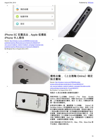 August 23rd, 2013 Published by: VR-Zone
15
•
iPhone 5C 官圖流出，Apple 低價版
iPhone 令人期待
Source: http://chinese.vr-zone.com/80056/romanian-site-
published-seemly-official-press-pic-of-iphone-5c-08222013/?
utm_source=rss&utm_medium=rss&utm_campaign=romanian-site-
published-seemly-official-press-pic-of-iphone-5c-08222013
By Mengkuei Hsu on August 22nd, 2013
•
•
•
•
價格出爐，《上古捲軸 Online》確定
採月費制
Source: http://chinese.vr-zone.com/79904/the-elder-
scrolls-online-will-take-montly-fee-for-15-usd-08222013/?
utm_source=rss&utm_medium=rss&utm_campaign=the-elder-scrolls-
online-will-take-montly-fee-for-15-usd-08222013
By Christine.T on August 22nd, 2013
每個月 15 美元的售價大家覺得怎麼樣？
等候多時的《上古捲軸 Online》（The Elder Scrolls
Online）終於又有新消息拉，根據 Bethesda 近日向媒體證
實，上市營運後會採月費制，每月 15 美元；付費玩家可享
第一個月的免費遊玩。
針對採用月費制一事，擔當開發《上古捲軸 Online》的
ZeniMax Online 工作室總經理 Matt Firor 指出，採用一次性
的月費制比較能夠凸顯開放性世界的感覺，其他的付費方式
（例如地圖分別性的付費）反而會讓玩家有種哪裡都不能去
的感覺；他補充道如此的決定並非否定其他付費方式，只是
月費制更適合《上古捲軸 Online的遊戲體驗。另外，付費方
式除了標準的月費制，Matt Firor 透露會提供一次購買多月
的優惠，也會提供遊戲點卡服務。
目前已確定會在今年秋天於 PC、Mac、PS4、Xbox One 等
平台推出，詳細日期未定。
 