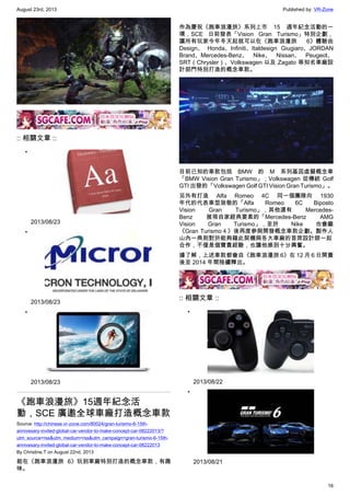 August 23rd, 2013 Published by: VR-Zone
16
:: 相關文章 ::
•
2013/08/23
•
2013/08/23
•
2013/08/23
《跑車浪漫旅》15週年紀念活
動，SCE 廣邀全球車廠打造概念車款
Source: http://chinese.vr-zone.com/80024/gran-turismo-6-15th-
annivesary-invited-global-car-vendor-to-make-concept-car-08222013/?
utm_source=rss&utm_medium=rss&utm_campaign=gran-turismo-6-15th-
annivesary-invited-global-car-vendor-to-make-concept-car-08222013
By Christine.T on August 22nd, 2013
能在《跑車浪漫旅 6》玩到車廠特別打造的概念車款，有趣
味。
作為慶祝《跑車浪漫旅》系列上市 15 週年紀念活動的一
環，SCE 日前發表「Vision Gran Turismo」特別企劃，
讓所有玩家今年冬天起就可以在《跑車浪漫旅 6》體驗由
Design、 Honda、Infiniti、Italdesign Giugiaro、JORDAN
Brand、Mercedes-Benz、 Nike、 Nissan、 Peugeot、
SRT（Chrysler）、Volkswagen 以及 Zagato 等知名車廠設
計部門特別打造的概念車款。
目前已知的車款包括 BMW 的 M 系列基因虛擬概念車
「BMW Vision Gran Turismo」；Volkswagen 從傳統 Golf
GTI 出發的「Volkswagen Golf GTI Vision Gran Turismo」。
另外有打造 Alfa Romeo 4C 同一個團隊向 1930
年代的代表車型致敬的「Alfa Romeo 6C Biposto
Vision Gran Turismo」，其他還有 Mercedes-
Benz 展現自家經典要素的「Mercedes-Benz AMG
Vision Gran Turismo」，至於 Nike 也會繼
《Gran Turismo４》後再度參與開發概念車款企劃。製作人
山內一典則對於能夠藉此契機與各大車廠的首席設計師一起
合作，不僅是個寶貴經驗，也讓他感到十分興奮。
據了解，上述車款都會自《跑車浪漫旅 6》在 12 月 6 日開賣
後至 2014 年間陸續釋出。
:: 相關文章 ::
•
2013/08/22
•
2013/08/21
 