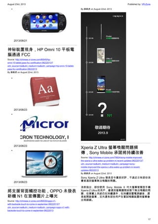 August 23rd, 2013 Published by: VR-Zone
17
•
2013/08/21
神秘裝置現身，HP Omni 10 平板電
腦通過 FCC
Source: http://chinese.vr-zone.com/80045/hp-
omni-10-tablet-pass-fcc-certification-08222013/?
utm_source=rss&utm_medium=rss&utm_campaign=hp-omni-10-tablet-
pass-fcc-certification-08222013
By 跳跳虎 on August 22nd, 2013
•
2013/08/23
•
2013/08/23
•
2013/08/23
將支援背面觸控功能，OPPO 未發表
新機 N1 在宣傳圖片上曝光
Source: http://chinese.vr-zone.com/80035/oppo-n1-
with-backside-touch-to-come-in-september-08222013/?
utm_source=rss&utm_medium=rss&utm_campaign=oppo-n1-with-
backside-touch-to-come-in-september-08222013
By 跳跳虎 on August 22nd, 2013
Xperia Z Ultra 螢幕喚醒問題頻
傳，Sony Mobile 承諾將持續改善
Source: http://chinese.vr-zone.com/79924/sony-mobile-improved-
the-xperia-z-ultra-wake-up-problem-in-recent-updates-08222013/?
utm_source=rss&utm_medium=rss&utm_campaign=sony-
mobile-improved-the-xperia-z-ultra-wake-up-problem-in-recent-
updates-08222013
By 跳跳虎 on August 22nd, 2013
Sony Xperia Z Ultra 發表至今廣受好評，不過近日有部份消
費者遇到螢幕無法喚醒的問題。
消息指出，部份使用 Sony Mobile 6 吋大螢幕智慧型手機
Xperia Z Ultra 的用戶，會遇到螢幕關閉狀態下無法喚醒的問
題，但事實上系統仍在持續運作，在持續按壓電源鍵後，還
是能開啟螢幕，另外還有部份用戶在嘗試喚醒裝置時螢幕會
出現綠線。
 