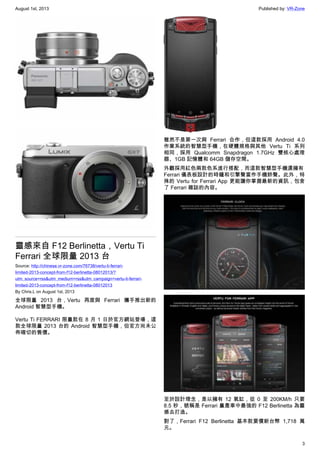 August 1st, 2013 Published by: VR-Zone
3
靈感來自 F12 Berlinetta，Vertu Ti
Ferrari 全球限量 2013 台
Source: http://chinese.vr-zone.com/76738/vertu-ti-ferrari-
limited-2013-concept-from-f12-berlinetta-08012013/?
utm_source=rss&utm_medium=rss&utm_campaign=vertu-ti-ferrari-
limited-2013-concept-from-f12-berlinetta-08012013
By Chris.L on August 1st, 2013
全球限量 2013 台，Vertu 再度與 Ferrari 攜手推出新的
Android 智慧型手機。
Vertu Ti FERRARI 限量款在 8 月 1 日於官方網站登場，這
款全球限量 2013 台的 Android 智慧型手機，但官方尚未公
佈確切的售價。
雖然不是第一次與 Ferrari 合作，但這款採用 Android 4.0
作業系統的智慧型手機，在硬體規格與其他 Vertu Ti 系列
相同，採用 Qualcomm Snapdragon 1.7GHz 雙核心處理
器、1GB 記憶體和 64GB 儲存空間。
外觀採用紅色兩款色系進行搭配，而這款智慧型手機還擁有
Ferrari 儀表板設計的時鐘和引擎聲當作手機鈴聲。此外，特
殊的 Vertu for Ferrari App 更能讓你掌握最新的資訊，包含
了 Ferrari 雜誌的內容。
至於設計理念，是以擁有 12 氣缸，從 0 至 200KM/h 只要
8.5 秒，號稱是 Ferrari 量產車中最強的 F12 Berlinetta 為靈
感去打造。
對了，Ferrari F12 Berlinetta 基本款要價新台幣 1,718 萬
元。
 