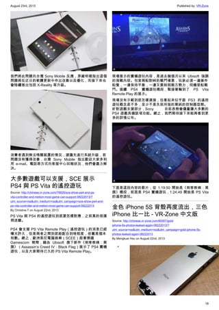 August 23rd, 2013 Published by: VR-Zone
18
我們將此問題向台灣 Sony Mobile 反應，原廠明確指出這個
問題將在近日的軟體更新中作出改善以及優化，而接下來也
會陸續推出包括 X-Reality 等升級。
消費者遇到無法喚醒裝置的情況，建議先進行系統升級，若
問題沒有獲得改善，台灣 Sony Mobile 指出歡迎大家多利
用 e-mail、電話等方式向客服中心回報狀況，他們會盡力解
決。
大多數遊戲可以支援，SCE 展示
PS4 與 PS Vita 的遙控遊玩
Source: http://chinese.vr-zone.com/79926/sce-show-ps4-and-ps-
vita-controller-and-metion-most-game-can-support-08222013/?
utm_source=rss&utm_medium=rss&utm_campaign=sce-show-ps4-and-
ps-vita-controller-and-metion-most-game-can-support-08222013
By Christine.T on August 22nd, 2013
PS Vita 與 PS4 的遙控遊玩到底要怎樣對應，之前真的很撲
朔迷離。
PS4 會支援 PS Vita Remote Play（遙控遊玩）的消息已經
曝光許久，但是兩者之間到底能配合到啥程度，依舊是個未
知數。總之，歐洲索尼電腦娛樂（SCEE）趁著德國
Gamescom 期間，藉由 Ubisoft 旗下新作《刺客教條：黑
旗》（Assassin’s Creed IV：Black Flag）展示了 PS4 實機
遊玩，以及大家期待已久的 PS Vita Remote Play。
現場展示的實機遊玩內容，是過去幾個月以來 Ubisoft 強調
的海戰內容。包含兩船對峙的戰鬥場景，玩家必須一邊操作
船隻，一邊保持平衡，一邊又要削弱敵方勢力，伺機登船戰
鬥。接續 PS4 實機遊玩橋段，緊接著輪到了 PS Vita
Remote Play 的展示。
現場沒有示範到底怎樣連接，但看起來似乎跟 PS3 的遙控
遊玩概念差不多，至少不是先前所指的單純的控制器型態。
針對遊戲支援部分，Sony 目前表態會儘量讓大多數的
PS4 遊戲具備該項功能。總之，我們期待接下來能夠看到更
多的詳情公布。
下面是這段內容的影片；從 1:19:50 開始是《刺客教條：黑
旗》橋段，前面是 PS4 實機遊玩，1:24:49 開始是 PS Vita
的遙控遊玩。
金色 iPhone 5S 背殼再度流出，三色
iPhone 比一比 - VR-Zone 中文版
Source: http://chinese.vr-zone.com/80007/gold-
iphone-5s-photos-leaked-again-08222013/?
utm_source=rss&utm_medium=rss&utm_campaign=gold-iphone-5s-
photos-leaked-again-08222013
By Mengkuei Hsu on August 22nd, 2013
•
 