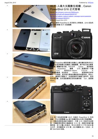 August 23rd, 2013 Published by: VR-Zone
19
•
•
•
•
•
Wi-Fi 入魂大光圈數位相機，Canon
PowerShot G16 正式登場
Source: http://chinese.vr-zone.com/79928/canon-
powershot-g16-with-wifi-released-08222013/?
utm_source=rss&utm_medium=rss&utm_campaign=canon-powershot-
g16-with-wifi-released-08222013
By fox on August 22nd, 2013
Canon 經典 PowerShot G 系列新生力軍發表，G16 成為系
列中首款搭載 Wi-Fi 功能機種
Canon PowerShot 絕對是數位相機史上最長壽的經典系列之
一，且位居原廠數位相機線上旗艦機種，幾乎每次推出總會
搭載讓人驚豔的新功能，今日日本 Canon 發表最新
一代 PowerShot 機種 G16，配置與前一代機
型 G15 相同的28-140mm f1.8-2.8 大
光圈變焦鏡頭，特別是在 140mm 望遠端時仍保有
f2.8 光圈值，對於微光環境拍攝能提供相當助益，再加上
G16 鏡頭防手震能力，於望遠端時可補償三級快門，夜拍
更如虎添翼，至於這組鏡頭近拍則為廣角端 1cm，望遠端
40cm。
G16 除了成為首款搭載 Wi-Fi 功能的 PowerShot G 系列
機種，可以支援專屬 App 進行相機控制以及照片無線傳輸，
另一特點則是對焦速度大幅提升，只需 0.10 秒就可完成對
焦，而攝影間時滯則大幅縮短至 0.13 秒，相較於前幾代機
種來說，有十分驚人的進步。而 G16 採用 1/1.7 吋 CMOS 感
光元件，有效畫素為 1210 萬，ISO 範圍為 80 – 12800，支
援 12bit RAW 記錄。
 
