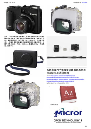August 23rd, 2013 Published by: VR-Zone
20
此外，G16 也是同系列機種中，首度在手動對焦模式時提供
峰值對焦功能者，機背採用不可翻轉液晶螢幕，規格為三吋
92.2 萬畫素解析度，快門速度 250 – 1/4000 秒（所有曝光模
式），而機身體型依舊屬於同級機種中較有份量的設計，外
觀尺寸為 108.8 x 75.9 x 40.3mm，重量為 314g （不含電
池，記憶卡）。
系統有後門？德國資訊專家認為使用
Windows 8 過於危險
Source: http://chinese.vr-zone.com/79939/german-it-
expert-thinks-windows-8-too-dangerous-to-use-08222013/?
utm_source=rss&utm_medium=rss&utm_campaign=german-it-expert-
thinks-windows-8-too-dangerous-to-use-08222013
By Mengkuei Hsu on August 22nd, 2013
•
2013/08/23
•
 