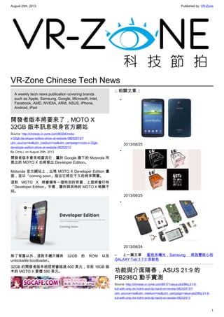 August 25th, 2013 Published by: VR-Zone
1
VR-Zone Chinese Tech News
A weekly tech news publication covering brands
such as Apple, Samsung, Google, Microsoft, Intel,
Facebook, AMD, NVIDIA, ARM, ASUS, iPhone,
Android, iPad
開發者版本將要來了，MOTO X
32GB 版本訊息現身官方網站
Source: http://chinese.vr-zone.com/80304/moto-
x-32gb-developer-edition-show-at-website-08252013/?
utm_source=rss&utm_medium=rss&utm_campaign=moto-x-32gb-
developer-edition-show-at-website-08252013
By Chris.L on August 25th, 2013
開發者版本看來相當流行，屬於 Google 旗下的 Motorola 所
推出的 MOTO X 也將推出 Developer Edition。
Motorola 官方網站上，出現 MOTO X Developer Edition 畫
面，並以「coming soon」指出它將在不久的將來開賣。
這款 MOTO X 將會擁有一個特別的背蓋，上面將會印有
「Developer Edition」字樣，讓你與其他的 MOTO X 略顯不
同。
除了背蓋以外，這款手機只擁有 32GB 的 ROM 以及
unlockable bootloader。
32GB 的開發者版本相信將會超過 600 美元，目前 16GB 版
本的 MOTO X 要價 580 美元。
:: 相關文章 ::
•
2013/08/25
•
2013/08/25
•
2013/08/24
← 上一篇文章 藍色系曝光，Samsung 將為雙核心的
GALAXY Tab 3 7.0 添新色
功能與介面陽春，ASUS 21:9 的
PB298Q 動手實測
Source: http://chinese.vr-zone.com/80171/asus-pb298q-21-9-
lcd-with-only-dvi-hdmi-and-dp-hand-on-review-08242013/?
utm_source=rss&utm_medium=rss&utm_campaign=asus-pb298q-21-9-
lcd-with-only-dvi-hdmi-and-dp-hand-on-review-08242013
 