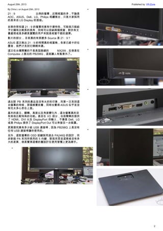 August 25th, 2013 Published by: VR-Zone
2
By Chris.L on August 25th, 2013
21：9 比例的螢幕，近期相當的多，不論是
AOC、ASUS、Dell、LG、Philips 相續推出，只是大家採用
的是來自 LG Display 的面板。
如果你想知道 21：9 的螢幕究竟有什麼特色，可能我只能給
予它擁有比較長的視角，同時可以容納兩個視窗，對於有文
書處理或是多網頁瀏覽的用戶來說是相當不錯的選擇。
影片的部分… 目前真的有那麼多 Source 是 21：9？
ASUS 這次推出 21：9 的時間真的相當晚，各家已經卡好位
置後，我們才見到它姍姍來遲。
這次在台灣開賣的不是美型路線的 MX299，反倒是在
Computex 上展出的 PB298Q，這就讓人有點意外了。
過去對 PB 系列的產品並沒有太好的印象，而第一次見到這
台螢幕的時候，那個感覺依舊，同時也覺得 ASUS 似乎並沒
有花太多心思在上面。
基本的直立、翻轉、高度以及角度變化外，這台螢幕真的沒
有其他比較特殊的功能。甚至在 I/O 部分，也很簡單的提供
了 HDMI、DVI 以及 DisplayPort 供輸入，不像是 Dell、LG
或是 Philips 提供了 DisplayPort Out 可以串接另一台裝置。
更甭提究竟有多少組 USB 連接埠，因為 PB298Q 上是沒有
任何 USB 連接埠讓你使用的。
另外，這款螢幕的 OSD 按鍵採用過去 PA246Q 的設計，而
非新版 PA 系列所使用的 5 向鍵，對我而言並這兩者沒有多
大的差異，倒是覺得這樣的舊設計在使用習慣上更為順手。
•
•
•
•
•
•
 