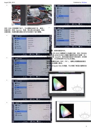 August 25th, 2013 Published by: VR-Zone
3
•
至於 OSD 更是簡單不過了。可以調整的選項不多，都是一
些基本的，例如 Gamma、亮度、對比度以及色溫等。其他
如飽和度、色調和膚色都能允許在特定模式下進行調整。
•
•
•
•
•
•
這些選項，都是相當基本的。
Splendid 是 ASUS 螢幕最引以為豪的功能，這台 PB298Q
提供了包含 sRGB 在內的 6 種模式讓使用者自行選擇；另一
個功能則是 QuickFit，對於這個功能就不再多說明，若有興
趣想瞭解，可以參考我們 PA279Q 的測試。
其他字幕畫面功能（PBP、PIP）、螢幕比例調整統統都沒
辦法在這台螢幕上看到。
當然透過 Spyder Elite 的測量，可以稍微了解這台螢幕的表
現。
•
 