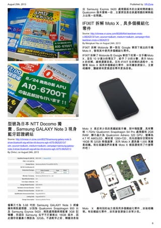 August 25th, 2013 Published by: VR-Zone
6
型號為日本 NTT Docomo 獨
賣，Samsung GALAXY Note 3 現身
藍牙認證網站
Source: http://chinese.vr-zone.com/80278/samsung-galaxy-note-3-
show-bluetooth-sig-will-be-ntt-docomo-sgh-n075-08252013/?
utm_source=rss&utm_medium=rss&utm_campaign=samsung-galaxy-
note-3-show-bluetooth-sig-will-be-ntt-docomo-sgh-n075-08252013
By Chris.L on August 24th, 2013
螢幕尺寸為 5.68 吋的 Samsung GALAXY Note 3 將會
擁有兩款處理器，分別為 Qualcomm Snapdragon 800 以
及 Samsung Exynos 5420，兩款處理器將搭配著 3GB 記
憶體，而這回 Samsung 似乎不打算推出 16GB 版本，因
此儲存容量最小應該為 32GB。不過較早之前，韓國消息指
出 Samsung Exynos 5420 處理器版本的出貨時間將會比
Qualcomm 版本要晚一些，主要原因是自家處理器的解熱能
力出現一些問題。
IFIXIT 拆解 Moto X，具多個模組化
零件
Source: http://chinese.vr-zone.com/80269/ifixit-teardown-moto-
x-08242013/?utm_source=rss&utm_medium=rss&utm_campaign=ifixit-
teardown-moto-x-08242013
By Mengkuei Hsu on August 24th, 2013
IFIXIT 拆解 Motorola 第一款在 Google 掌控下推出的手機
Moto X，發現其中使用多個模組化零件。
IFIXIT 拆解了 Motorola 在 Google 掌控下的第一支手機 Moto
X，並在 10 分滿分的情況下，給予 7 分的分數，表示 Moto
X 的拆解、維修還算容易。另外 IFIXIT 在拆解的過程中，也
發現 Moto X 採用多個模組化零件，如耳機音源接口、主要
相機等，讓維修和更換這些零件更為容易。
Moto X 是近來少見的美國組裝手機，採中階配置，具有雙
核 1.7GHz Qualcomm Snapdragon S4 Pro 處理器和 2GB
RAM，顯示晶片為 Qualcomm Adreno 320 GPU，螢幕為
4.7 吋 AMOLED，解析度 1280×720，而內部儲存空間則有
16GB 和 32GB 兩個選擇，另外 Moto X 還具備 1,000 萬畫
素相機。現在就讓我們來看看 Moto X 裡面還使用了什麼零
件吧！
Moto X 最特別的地方是採用多個模組化零件，如後相機
等。有些模組化零件，如耳麥音源接口非常少見。
 