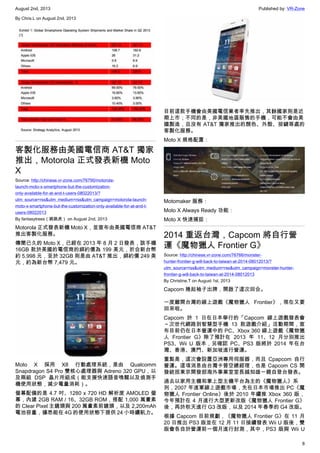 August 2nd, 2013 Published by: VR-Zone
8
By Chris.L on August 2nd, 2013
客製化服務由美國電信商 AT&T 獨家
推出，Motorola 正式發表新機 Moto
X
Source: http://chinese.vr-zone.com/76790/motorola-
launch-moto-x-smartphone-but-the-customization-
only-available-for-at-and-t-users-08022013/?
utm_source=rss&utm_medium=rss&utm_campaign=motorola-launch-
moto-x-smartphone-but-the-customization-only-available-for-at-and-t-
users-08022013
By fantasytrees（跳跳虎） on August 2nd, 2013
Motorola 正式發表新機 Moto X，並宣布由美國電信商 AT&T
推出客製化服務。
傳聞已久的 Moto X，已經在 2013 年 8 月 2 日發表，該手機
16GB 款於美國的電信商的綁約價為 199 美元，折合新台幣
約 5,998 元，至於 32GB 則是由 AT&T 推出，綁約價 249 美
元，約為新台幣 7,479 元。
Moto X 採用 X8 行動處理系統，是由 Qualcomm
Snapdragon S4 Pro 雙核心處理器與 Adreno 320 GPU，以
及兩組 DSP 晶片所組成（能支援快速語音喚醒以及偵測手
機使用狀態，減少電量消耗）。
螢幕配備的是 4.7 吋、1280 x 720 HD 解析度 AMOLED 螢
幕，內建 2GB RAM / 16、32GB ROM，搭配 1,000 萬畫素
的 Clear Pixel 主鏡頭與 200 萬畫素前鏡頭，以及 2,200mAh
電池容量，據悉能在 4G 的使用狀態下提供 24 小時續航力。
目前這款手機會由美國電信業者率先推出，其餘國家則是近
期上市；不同的是，非美國地區販售的手機，可能不會由美
國製造，且沒有 AT&T 獨家推出的顏色、外殼、按鍵等處的
客製化服務。
Moto X 規格配置：
Motomaker 服務：
Moto X Always Ready 功能：
Moto X 快速捕捉：
2014 重返台灣，Capcom 將自行營
運《魔物獵人 Frontier G》
Source: http://chinese.vr-zone.com/76766/monster-
hunter-frontier-g-will-back-to-taiwan-at-2014-08012013/?
utm_source=rss&utm_medium=rss&utm_campaign=monster-hunter-
frontier-g-will-back-to-taiwan-at-2014-08012013
By Christine.T on August 1st, 2013
Capcom 捲起袖子出牌，開啟了這次回合。
一度離開台灣的線上遊戲《魔物獵人 Frontier》，現在又要
回來啦。
Capcom 於 1 日在日本舉行的「Capcom 線上遊戲發表會
～次世代網路到智慧型手機 13 款遊戲介紹」活動期間，宣
布目前仍在日本營運中的 PC、Xbox 360 線上遊戲《魔物獵
人 Frontier G》除了預計在 2013 年 11、12 月分別推出
PS3、Wii U 版本，另確認 PC、PS3 版將於 2014 年在台
灣、香港、澳門、新加坡進行營運。
重點是，這次會設置亞洲專用伺服器，而且 Cpapcom 自行
營運。這項消息由台灣卡普空總經理，也是 Capcom CS 開
發統括東京開發部海外事業室室長越知雄一親自登台發表。
過去以家用主機和掌上型主機平台為主的《魔物獵人》系
列，2007 年進軍線上遊戲市場，先在日本市場推出 PC《魔
物獵人 Frontier Online》後於 2010 年續推 Xbox 360 版，
今年預計在 4 月進行大型更新改版《魔物獵人 Frontier G》
後，再於秋天進行 G3 改版，以及 2014 年春季的 G4 改版。
根據 Capcom 目前規劃，《魔物獵人 Frontier G》在 11 月
20 日推出 PS3 版並在 12 月 11 日接續發表 Wii U 版後，雙
版會各自於營運前一個月進行封測，其中，PS3 版與 Wii U
 