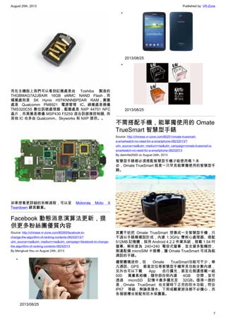 August 25th, 2013 Published by: VR-Zone
7
而在主機版上我們可以看到紅圈處是由 Toshiba 製造的
THGBMAG7A2JBAIR 16GB eMMC NAND Flash，而
橘圈處則是 SK Hynix H9TKNNNBPDAR RAM，黃圈
處是 Qualcomm PM8921 電源管理 IC、綠圈處是德儀
TMS320C55 數位訊號處理器，藍圈處是 NXP 44701 NFC
晶片，而黑圈是德儀 MSP430 F5259 混合訊號微控制器, 而
其他 IC 也多由 Qualcomm、Skyworks 和 NXP 提供。。
如果想看更詳細的拆解過程，可以至 Motorola Moto X
Teardown 網頁觀賞。
Facebook 動態消息演算法更新，提
供更多粉絲團優質內容
Source: http://chinese.vr-zone.com/80265/facebook-to-
change-the-algorithm-of-ranking-contents-08242013/?
utm_source=rss&utm_medium=rss&utm_campaign=facebook-to-change-
the-algorithm-of-ranking-contents-08242013
By Mengkuei Hsu on August 24th, 2013
•
2013/08/25
•
2013/08/25
•
2013/08/25
不需搭配手機，能單獨使用的 Omate
TrueSmart 智慧型手錶
Source: http://chinese.vr-zone.com/80251/omate-truesmart-
a-smartwatch-no-need-for-a-smartphone-08232013/?
utm_source=rss&utm_medium=rss&utm_campaign=omate-truesmart-a-
smartwatch-no-need-for-a-smartphone-08232013
By damnfat2000 on August 24th, 2013
智慧型手錶都必須搭配智慧型手機才能使用嗎？未
必，Omate TrueSmart 就是一只罕見能單獨使用的智慧型手
錶。
其實不妨把 Omate TrueSmart 想像成一支智慧型手機，只
不過以手錶模樣設計成，內建 1.3GHz 雙核心處理器、搭配
512MB 記憶體，採用 Android 4.2.2 作業系統，搭載 1.54 吋
螢幕、解析度為 240×240 電容式螢幕，並支援多點觸控，
側邊配備 microSIM 卡插槽，讓 Omate TrueSmart 可成為能
通話的手錶。
儘管體積迷你，但 Omate TrueSmart功能可不少，舉
凡通話、GPS 衛星定位等智慧型手機常見功能全數內建，
另外也可以下載 App 自行擴充，甚至右側還搭載一組
500 萬畫素相機，儲存部份則內建 4GB 空間，並可
透過 microSD 記憶卡最多擴充至 32GB。值得一提的
是，Omate TrueSmart 也支援時下正夯的防水功能，符合
IP67 等級，無論是潑水、下雨或戴著游泳都不必擔心，而
各個插槽也皆配有防水保護蓋。
 
