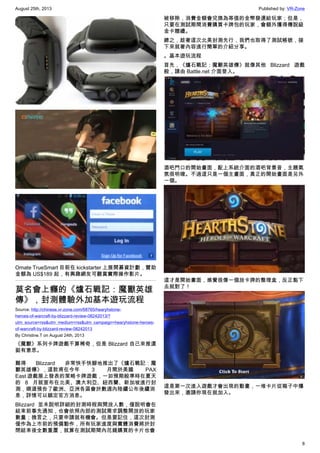 August 25th, 2013 Published by: VR-Zone
8
Omate TrueSmart 目前在 kickstarter 上展開募資計劃，贊助
金額為 US$189 起，有興趣網友可觀賞實際操作影片。
莫名會上癮的《爐石戰記：魔獸英雄
傳》，封測體驗外加基本遊玩流程
Source: http://chinese.vr-zone.com/68765/hearyhstone-
heroes-of-warcraft-by-blizzard-review-08242013/?
utm_source=rss&utm_medium=rss&utm_campaign=hearyhstone-heroes-
of-warcraft-by-blizzard-review-08242013
By Christine.T on August 24th, 2013
《魔獸》系列卡牌遊戲不算稀奇，但是 Blizzard 自己來推還
挺有意思。
難得 Blizzard 非常快手快腳地推出了《爐石戰記：魔
獸英雄傳》，這款甫在今年 3 月間於美國 PAX
East 遊戲展上發表的策略卡牌遊戲，一如預期般準時在夏天
的 8 月就宣布在北美、澳大利亞、紐西蘭、新加坡進行封
測，順道預告了歐洲、亞洲各區會於數週內陸續公布後續消
息，詳情可以鎖定官方消息。
Blizzard 並未說明詳細的封測時程與開放人數，僅說明會在
結束前事先通知，也會依照內部的測試需求調整開放的玩家
數量；換言之，只要申請就有機會。但是要記住，這次封測
僅作為上市前的預備動作，所有玩家進度與實體消費將於封
閉結束後全數重置，就算在測試期間內花錢購買的卡片也會
被移除，消費金額會兌換為等值的金幣發還給玩家；但是，
只要在測試期間消費購買卡牌包的玩家，會額外獲得傳說級
金卡贈禮。
總之，趁著這次北美封測先行，我們也取得了測試帳號，接
下來就著內容進行簡單的介紹分享。
。基本遊玩流程
首先，《爐石戰記：魔獸英雄傳》就像其他 Blizzard 遊戲
般，請由 Battle.net 介面登入。
酒吧門口的開始畫面，配上系統介面的酒吧背景音，主題氣
氛很明確。不過這只是一個主畫面，真正的開始畫面是另外
一個。
這才是開始畫面，感覺很像一個放卡牌的整理盒，反正點下
去就對了！
這是第一次進入遊戲才會出現的動畫，一堆卡片從箱子中爆
發出來，邀請你現在就加入。
 