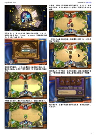 August 25th, 2013 Published by: VR-Zone
9
設計簡潔大方，看起來有包含了觸控的操作要素。一進入主
選單就能看見 Play、Pratice、The Arena 三個基礎遊玩模
式。下文我們有更多介紹。
這就是戰鬥畫面。一分為二的檯面上方處是敵方區域，另一
邊是我方區域。出牌時只要在點擊牌卡後拖曳到淡黃色區域
即可。
不管是可以操作，還是可以出牌的卡片，都會以綠框顯示。
攻擊時，點擊卡片後直接拖曳到目標即可；指定卡片，能帶
給卡片傷害，至於攻擊對手的大頭圖示，就會給予敵方迎頭
痛擊。
一旦對方的血量被消耗殆盡，就算檯面上還有卡片，仍然是
同輸了這場局。
嫌手頭上的卡牌不夠力，就來花錢買吧。這個介面還挺可愛
的，不管你要購買幾組，檯面上會堆滿相對硬的卡牌組數
量。
競技場介面，這邊必須重新選擇指定英雄，重新組合套牌，
以求公平。
 