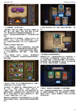 August 25th, 2013 Published by: VR-Zone
10
。9 大基礎職業，300 張可玩牌卡
《爐石戰記》收錄了代表《魔獸》系列初始的 9 個職業：德
魯伊、獵人、法師、聖騎士、牧師、盜賊、薩滿、術士及戰
士等。雖然看起來似乎有機會看到更多職業登場，但
Blizzard 已經表態此時談這些都還太早，更希望玩家先冷靜
等候。
介面簡單不難上手的《爐石戰記》，具備 My Collection（牌
庫管理）、Open Packs（未開卡的牌組集中區）、Quest
Log（任務提示與角色狀態）以及（Store）虛擬商店等功
能。
玩家會在本作裡遇見三種遊玩模式：
。Play （對戰模式）：使用手上的套牌與角色，在線上隨機
與其他玩家進行對戰。系統會依據玩家目前戰況進行配對。
。Practice（練習模式）：包含新手教學在內的單人對戰內
容，可在此訓練英雄角色，具備「簡單」、「困難」等難度
內容。
。Arena（競技場）：成功在 Practice 模式擊倒其他
8 名英雄，即可開啟使用。玩家需使用系統提供的牌組與人
物進行對戰。
▲ 基本的 9 大英雄，除了初入遊戲取得的英雄之外，其餘 8
名得靠玩家在 Practice 模式逐一攻破。
目前提供的 300 種類型卡牌，依據稀有度與能力分成「普
通」（白色）、「精良」（藍色）、「史詩」（紫色）或
「傳說」（橘色）。除了基本卡牌，玩家只要滿足等級、殺
戮數或其他條件，就機會拿到卡牌包。每個卡牌包有 5 張隨
機卡片，每包至少會有一張「精良」或更稀有的卡片，每張
卡片會有一定機率升級成「金卡」版本。
獲得特殊卡片的機率跟卡片本身的稀有度成正比。除了透過
消費或任務獲得卡牌組合，還能使用遊戲內的虛擬貨幣解鎖
新卡。
▲ 得到卡牌包的抽卡介面，得要一張張自己動手翻喔～（緊
張）
▲ 使用遊戲內的虛擬貨幣解鎖新卡。
套牌每組 30 張，一個英雄角色最多可存 9 組套牌記錄，也
可以自定名稱，可用來簡單註解，方便更換。基本分成生
物、咒語兩大種類，生物牌可停留於檯面，咒語卡牌使用後
會自動消滅。每個人最初隨機持有 3 張手牌，後攻玩家可再
得 1 張手牌；開場手牌可獲得一次換牌機會。
▲ 開局時，無論進攻先後都能獲得一次的換牌機會。
最初，系統會協助玩家建構基本套牌，也能全權交由電腦設
定，後續自己搭配調整。不過，每位英雄初期手上只有基本
套牌的 10 張卡片，要等到「對戰模式」升等至 10 級才能取
得所有基本牌。
 