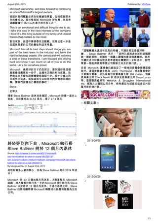 August 25th, 2013 Published by: VR-Zone
13
Microsoft ownership, and look forward to continuing
as one of Microsoft’s largest owners.
我對於我們驅動世界的任務感到興奮，並相信我們未
來將會成功。我珍惜我對 Microsoft 所有權，而且希
望繼續擔任 Microsoft 最大的所有人之一。
This is an emotional and difficult thing for me to do.
I take this step in the best interests of the company
I love; it is the thing outside of my family and closest
friends that matters to me most.
對我來說，做這件事感傷而且艱難。我踏出這一步是
從這家我愛的公司的最佳利益來考量。
Microsoft has all its best days ahead. Know you are
part of the best team in the industry and have the
right technology assets. We cannot and will not miss
a beat in these transitions. I am focused and driving
hard and know I can count on all of you to do the
same. Let’s do ourselves proud.
Microsoft 最美好的日子仍在前方。要知道你是這個
產業最佳團隊的一份子，並擁有正確的科技資產。我
們無法也不會在經歷轉變時踏錯一步。我十分專注而
且將努力前進。我知道我可以相信你們也會做同樣的
事。讓我們做讓自己驕傲的事吧！
Steve
史蒂夫
隨著 Steve Ballmer 退休消息確認，Microsoft 股價一直向上
前進，目前價格為 34.53 美元，漲了 2.14 美元
終於等到你下台，Microsoft 執行長
Steve Ballmer 將於 12 個月內退休
Source: http://chinese.vr-zone.com/80237/microsoft-
ceo-steve-ballmer-to-retire-in-a-year-08232013/?
utm_source=rss&utm_medium=rss&utm_campaign=microsoft-ceo-steve-
ballmer-to-retire-in-a-year-08232013
By Mengkuei Hsu on August 23rd, 2013
相信相當多人會很開心，因為 Steve Ballmer 將在 2014 年退
休！
Microsoft 於 23 日發出破天荒消息，才剛重整完 Microsoft
組織，將大權集於執行長一手的 Microsoft 現任執行長 Steve
Ballmer 決定將於 12 個月內退休。不過在退休之前，Steve
Ballmer 仍將持續帶領 Microsoft 轉變成以裝置和服務為主的
公司。
「這種轉變永遠沒有完美的時機，不過目前正是個好時
機，」Steve Ballmer 表示：「我們已經透過全新的組職開
啟一種新策略，並擁有一個讓人讚嘆的資深領導團隊。我原
先關於退休時機的想法是希望能在轉變到一半時退休，我們
需要一個能夠長期帶領公司朝新方向走的執行長。」
目前 Microsoft 董事會已經指定了一個特別委員會領導這個
程序。這個委員會主席為 John Thompson，他是董事會的
主要獨立董事，另外成員包含董事會主席 Bill Gates、預算
委員會主席 Chuck Noski 和 退休金委員會主席 Steve Luczo
等。這個委員會將和 Heidrick & Struggles International
Inc. 高階人力獵頭公司合作，將考慮從內部提拔或是從外部
雇用新的執行長。
:: 相關文章 ::
•
2013/08/25
•
2013/08/25
•
 