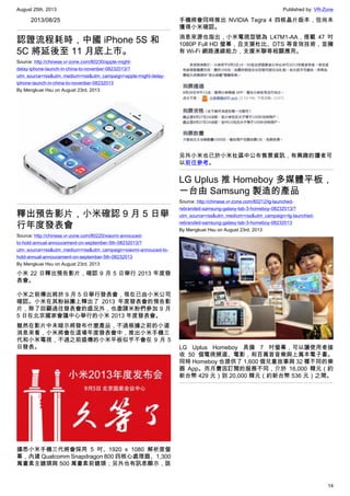 August 25th, 2013 Published by: VR-Zone
14
2013/08/25
認證流程耗時，中國 iPhone 5S 和
5C 將延後至 11 月底上市。
Source: http://chinese.vr-zone.com/80230/apple-might-
delay-iphone-launch-in-china-to-novenber-08232013/?
utm_source=rss&utm_medium=rss&utm_campaign=apple-might-delay-
iphone-launch-in-china-to-novenber-08232013
By Mengkuei Hsu on August 23rd, 2013
釋出預告影片，小米確認 9 月 5 日舉
行年度發表會
Source: http://chinese.vr-zone.com/80220/xiaomi-annouced-
to-hold-annual-annoucement-on-september-5th-08232013/?
utm_source=rss&utm_medium=rss&utm_campaign=xiaomi-annouced-to-
hold-annual-annoucement-on-september-5th-08232013
By Mengkuei Hsu on August 23rd, 2013
小米 22 日釋出預告影片，確認 9 月 5 日舉行 2013 年度發
表會。
小米之前傳出將於 9 月 5 日舉行發表會，現在已由小米公司
確認。小米在其粉絲團上釋出了 2013 年度發表會的預告影
片，除了回顧過往發表會的盛況外，也邀請米粉們參加 9 月
5 日在北京國家會議中心舉行的小米 2013 年度發表會。
雖然在影片中未暗示將發布什麼產品，不過根據之前的小道
消息來看，小米將會在這場年度發表會中，推出小米手機三
代和小米電視，不過之前盛傳的小米平板似乎不會在 9 月 5
日發表。
據悉小米手機三代將會採用 5 吋、1920 x 1080 解析度螢
幕，內建 Qualcomm Snapdragon 800 四核心處理器、1,300
萬畫素主鏡頭與 500 萬畫素前鏡頭；另外也有訊息顯示，該
手機將會同時推出 NVIDIA Tegra 4 四核晶片版本，但尚未
獲得小米確認。
消息來源也指出，小米電視型號為 L47M1-AA，搭載 47 吋
1080P Full HD 螢幕，且支援杜比、DTS 等音效技術，並擁
有 Wi-Fi 網路連線能力，支援米聯等相關應用。
另外小米也已於小米社區中公布售票資訊，有興趣的讀者可
以前往參考。
LG Uplus 推 Homeboy 多媒體平板，
一台由 Samsung 製造的產品
Source: http://chinese.vr-zone.com/80212/lg-launched-
rebranded-samsung-galaxy-tab-3-homeboy-08232013/?
utm_source=rss&utm_medium=rss&utm_campaign=lg-launched-
rebranded-samsung-galaxy-tab-3-homeboy-08232013
By Mengkuei Hsu on August 23rd, 2013
LG Uplus Homeboy 具備 7 吋螢幕，可以讓使用者接
收 50 個電視頻道、電影，和百萬首音樂與上萬本電子書。
同時 Homeboy 也提供了 1,600 個兒童故事與 32 種不同的樂
器 App。而月費因訂閱的服務不同，介於 16,000 韓元（約
新台幣 429 元）到 20,000 韓元（約新台幣 536 元）之間。
 