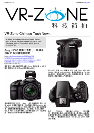 August 27th, 2013 Published by: VR-Zone
1
VR-Zone Chinese Tech News
A weekly tech news publication covering brands
such as Apple, Samsung, Google, Microsoft, Intel,
Facebook, AMD, NVIDIA, ARM, ASUS, iPhone,
Android, iPad
Sony α3000 登場出奇招，α 風機身
搭配 E 系列鏡頭好眼熟
Source: http://chinese.vr-zone.com/80427/sony-%CE
%B13000-with-e-mount-lenses-released-08272013/?
utm_source=rss&utm_medium=rss&utm_campaign=sony-%25ce
%25b13000-with-e-mount-lenses-released-08272013
By fox on August 27th, 2013
或許是另一類的相機界變形合體，Sony 首度以類  α DSLR
機身搭載 NEX 的 E-Mount 接環推出 α3000
雖然這樣的配搭方式在 Sony 數位相機系統中首見，但
就  α3000 的機體外觀來看，不由得讓人想到 Samsung NX
以及 Panasonic G 與 GH 系列，當然 Sony 會推出這款機
身，從機身的體積和重量來說，可大幅較 α 系 DSLR 輕巧，
但又比 NEX 系統握持度穩，且合理的配置 EVF 以及熱靴
座，使得 α3000 有較均衡性的機體設計。
而  α3000 搭載 2010 萬畫素 APS 片幅 Exmor APS HD
CMOS，感光度 ISO100-16000，動態錄影格時為 Full HD
24p 與 60i，連拍速度每秒 3.5 張。就硬體規格來看，並非特
別強悍，應該仍屬於入門進階機身。
除了 P/M/S/A 曝光模式，α3000 另外搭載
15 種特效曝光模式，且這款相機支援全景拍攝，也配置全
自動智慧曝光模式，而輕量化的機體僅重 222g（不含記憶
卡、電池），電池續航力則達到 470 張，且  α3000 對應
USB 充電。
 