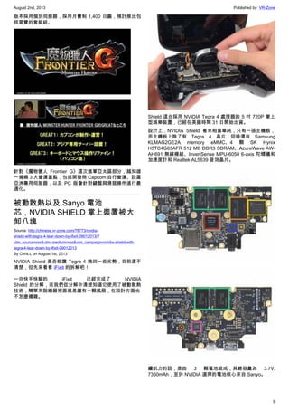 August 2nd, 2013 Published by: VR-Zone
9
版本採用個別伺服器，採用月費制 1,400 日圓，預計推出包
括需寶的套裝組。
針對《魔物獵人 Frontier G》這次進軍亞太區部分，越知雄
一揭曉 3 大營運重點，包括開發商 Capcom 自行營運、設置
亞洲專用伺服器，以及 PC 版會針對鍵盤與滑鼠操作進行最
適化。
被動散熱以及 Sanyo 電池
芯，NVIDIA SHIELD 掌上裝置被大
卸八塊
Source: http://chinese.vr-zone.com/76773/nvidia-
shield-with-tegra-4-tear-down-by-ifixit-09012013/?
utm_source=rss&utm_medium=rss&utm_campaign=nvidia-shield-with-
tegra-4-tear-down-by-ifixit-09012013
By Chris.L on August 1st, 2013
NVIDIA Shield 是否能讓 Tegra 4 挽回一些劣勢，目前還不
清楚，但先來看看 iFixit 的拆解吧！
一向快手快腳的 iFixit 已經完成了 NVIDIA
Shield 的分解，而我們從分解中清楚知道它使用了被動散熱
技術，簡單來說機器裡面就是藏有一顆風扇，在設計方面也
不怎麼複雜。
Shield 這台採用 NVIDIA Tegra 4 處理器的 5 吋 720P 掌上
型娛樂裝置，已經在美國時間 31 日開始出貨。
設計上，NVIDIA Shield 看來相當單純，只有一張主機板，
而主機板上除了有 Tegra 4 晶片，同時還有 Samsung
KLMAG2GE2A memory eMMC、4 顆 SK Hynix
H5TC4G63AFR 512 MB DDR3 SDRAM、AzureWave AW-
AH691 無線模組、InvenSense MPU-6050 6-axis 陀螺儀和
加速度計和 Realtek AL5639 音效晶片。
續航力的話，是由 3 顆電池組成，其總容量為 3.7V,
7350mAh，至於 NVIDIA 選擇的電池核心來自 Sanyo。
 