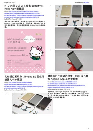 August 27th, 2013 Published by: VR-Zone
4
HTC 將於 9 月 2 日發表 Butterfly s
Hello Kitty 限量版
Source: http://chinese.vr-zone.com/80425/htc-works-with-eva-
airline-to-launch-butterly-s-hello-kitty-limited-edition-08272013/?
utm_source=rss&utm_medium=rss&utm_campaign=htc-works-with-eva-
airline-to-launch-butterly-s-hello-kitty-limited-edition-08272013
By 跳跳虎 on August 27th, 2013
稍早 HTC 發出邀請函，宣布將於 2013 年 9 月 2 日舉辦 HTC
Butterfly s Hello Kitty 限量版上市發表會，屆時 VR-Zone 將
前往發表會現場，為大家直擊這款融合 Hello Kitty 元素的新
機。
又有新色系現身，iPhone 5S 灰色外
殼讓人十分懷疑
Source: http://chinese.vr-zone.com/80408/leaked-
iphone-5s-photo-with-new-color-grey-08272013/?
utm_source=rss&utm_medium=rss&utm_campaign=leaked-iphone-5s-
photo-with-new-color-grey-08272013
By Mengkuei Hsu on August 27th, 2013
•
•
•
•
賺錢或許不需透過付費，96% 收入最
高 Android App 是免費軟體
Source: http://chinese.vr-zone.com/80403/96-percent-
top-grossing-app-in-google-play-are-free-08272013/?
utm_source=rss&utm_medium=rss&utm_campaign=96-percent-top-
grossing-app-in-google-play-are-free-08272013
By Mengkuei Hsu on August 27th, 2013
根據統計，在 Google Play 中前 100 名收入最高的 App 中，
有 96% 是免費的，僅有 4% 為付費軟體。而在 App Store
中，收入最高的 iPhone 軟體有 77% 是免費的，而 iPad 軟
體則有 69% 為免費軟體。
 