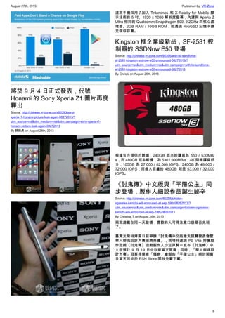 August 27th, 2013 Published by: VR-Zone
5
將於 9 月 4 日正式發表，代號
Honami 的 Sony Xperia Z1 圖片再度
釋出
Source: http://chinese.vr-zone.com/80393/sony-
xperia-i1-honami-picture-leak-again-08272013/?
utm_source=rss&utm_medium=rss&utm_campaign=sony-xperia-i1-
honami-picture-leak-again-08272013
By 跳跳虎 on August 26th, 2013
這款手機採用了加入 Triluminos 和 X-Reality for Mobile 顯
示技術的 5 吋、1920 x 1080 解析度螢幕，內建與 Xperia Z
Ultra 相同的 Qualcomm Snapdragon 800, 2.2GHz 四核心處
理器、2GB RAM / 16GB ROM，能透過 microSD 記憶卡擴
充儲存容量。
Kingston 推企業級新品，SF-2581 控
制器的 SSDNow E50 登場
Source: http://chinese.vr-zone.com/80396/with-lsi-sandforce-
sf-2581-kingston-ssdnow-e50-announced-08272013/?
utm_source=rss&utm_medium=rss&utm_campaign=with-lsi-sandforce-
sf-2581-kingston-ssdnow-e50-announced-08272013
By Chris.L on August 26th, 2013
根據官方提供的數據，240GB 版本的讀寫為 550 / 530MB/
s，而 480GB 版本較慢，為 530 / 500MB/s；4K 隨機讀寫部
分，100GB 為 27,000 / 82,000 IOPS、240GB 為 48,000 /
72,000 IOPS；而最大容量的 480GB 則是 53,000 / 32,000
IOPS。
《討鬼傳》中文版與「平陽公主」同
步登場，製作人細說作品誕生祕辛
Source: http://chinese.vr-zone.com/80258/tokiden-
ogasawa-kenichi-will-announed-at-sep-19th-08262013/?
utm_source=rss&utm_medium=rss&utm_campaign=tokiden-ogasawa-
kenichi-will-announed-at-sep-19th-08262013
By Christine.T on August 26th, 2013
兩款遊戲在同一天登場，喜歡的人可得注意口袋是否充裕
了。
臺灣光榮特庫摩日前舉辦「討鬼傳中文版搶先預覽發表會暨
華人御魂設計大賽頒獎典禮」，現場特邀請 PS Vita 狩獵動
作遊戲《討鬼傳》遊戲製作人小笠原賢一宣布《討鬼傳》中
文版預計 9 月 19 日中秋節當天開賣；同時，「華人御魂設
計大賽」冠軍得獎者「鴉參」繪製的「平陽公主」將於開賣
日當天同步於 PSN Store 開放免費下載。
 