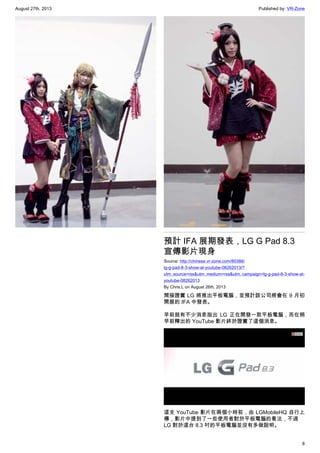 August 27th, 2013 Published by: VR-Zone
8
預計 IFA 展期發表，LG G Pad 8.3
宣傳影片現身
Source: http://chinese.vr-zone.com/80388/
lg-g-pad-8-3-show-at-youtube-08262013/?
utm_source=rss&utm_medium=rss&utm_campaign=lg-g-pad-8-3-show-at-
youtube-08262013
By Chris.L on August 26th, 2013
間接證實 LG 將推出平板電腦，並預計該公司將會在 9 月初
開展的 IFA 中發表。
早前就有不少消息指出 LG 正在開發一款平板電腦，而在稍
早前釋出的 YouTube 影片終於證實了這個消息。
這支 YouTube 影片在兩個小時前，由 LGMobileHQ 自行上
傳，影片中提到了一些使用者對於平板電腦的看法，不過
LG 對於這台 8.3 吋的平板電腦並沒有多做說明。
 