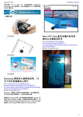 August 27th, 2013 Published by: VR-Zone
9
目前有關 LG G Pad 8.3 的可能規格為 Qualcomm
Snapdragon 600 處理器，2GB 記憶體以及 8.3 吋螢幕搭配
FullHD 解析度。
:: 相關文章 ::
•
2013/08/27
•
2013/08/27
•
2013/08/27
Samsung 開發者大會開放註冊，10
月下旬在美國舊金山舉行
Source: http://chinese.vr-zone.com/80385/samsung-
developers-conference-start-registration-from-now-08262013/?
utm_source=rss&utm_medium=rss&utm_campaign=samsung-developers-
conference-start-registration-from-now-08262013
By Chris.L on August 26th, 2013
Samsung 開發者大會目前已經開放報名，若有興趣的話，
可以到官方網站填寫資料，不過全程將要自費。
這應該是 Samsung 第一次針對開發者舉辦類似 Google I/O
或是 Apple WWDC 的活動，地點雖然同樣是在舊金山，但
不同於 Google 和 Apple 的 Moscone West，Samsung 這次
選擇在 Union Square 旁的 Westin St. Francis Hotel。
New HTC One 藍色金屬外款現身，
顏色比官圖要深許多
Source: http://chinese.vr-zone.com/80380/
new-htc-one-blue-show-at-weibo-08262013/?
utm_source=rss&utm_medium=rss&utm_campaign=new-htc-one-blue-
show-at-weibo-08262013
By Chris.L on August 26th, 2013
 