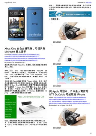 August 27th, 2013 Published by: VR-Zone
10
Xbox One 白色主機現身，可惜只有
Microsoft 員工獨享
Source: http://chinese.vr-zone.com/80364/white-edition-xbox-
one-show-but-only-mircosoft-worker-can-have-it-08262013/?
utm_source=rss&utm_medium=rss&utm_campaign=white-edition-xbox-
one-show-but-only-mircosoft-worker-can-have-it-08262013
By Christine.T on August 26th, 2013
這是真的嗎？白的 Xbox One 超搶眼，但是怎麼會只給微軟
員工，哭哭。
蝦咪，Xbox One 有白色的？網路論壇 NeoGAF 與
Reddit 目前傳出了一張圖片，上面不僅出現了一台白色的
Xbox One，一旁還標註著「Xbox One Employee Ship
Gift」，什麼？微軟竟然要發給微軟員工專屬的 Xbox One
白色機？
消息來自於 Reddit 論壇使用者「Kinect10DLL」提供，該使
用者聲稱圖片來自於在微軟工作的朋友。這張看似微軟內部
關於白色 Xbox One 的發送通知，記載了專屬員工的套裝組
除了上面刻有「I made this」等字樣的 Xbox One 白色主
機，還包括 1 年份的 Xbox Live 會員、專屬成就以及第一
廠開發的所有遊戲產品（如果 1P Games 這邊指的是 1st
party），重點是整個套裝組全部免費。
但是，這個超級優惠並不是全部的微軟員工都能預購；首
先，必須是微軟互動娛樂事業群的全職員工，並且在 2013
年 7 月 12 日以前到職並在 Xbox One 年底上市時仍是微軟
員工。
基本上，這張圖在截稿前還沒有受到微軟證實，我們並不確
定到底這個超級優惠的真假如何，暫時在這裡提供消息給大
家參考。
:: 相關文章 ::
•
2013/08/27
•
2013/08/27
•
2013/08/27
與 Apple 商談中，日本最大電信商
NTT DoCoMo 可能販售 iPhone
Source: http://chinese.vr-zone.com/80357/japan-largest-telecom-
docomo-said-to-be-in-talks-with-apple-to-sell-iphone-08262013/?
utm_source=rss&utm_medium=rss&utm_campaign=japan-largest-
telecom-docomo-said-to-be-in-talks-with-apple-to-sell-iphone-08262013
By Mengkuei Hsu on August 26th, 2013
•
2013/08/27
 