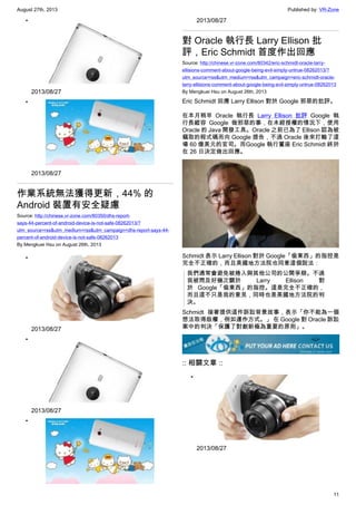 August 27th, 2013 Published by: VR-Zone
11
•
2013/08/27
•
2013/08/27
作業系統無法獲得更新，44% 的
Android 裝置有安全疑慮
Source: http://chinese.vr-zone.com/80350/dhs-report-
says-44-percent-of-android-device-is-not-safe-08262013/?
utm_source=rss&utm_medium=rss&utm_campaign=dhs-report-says-44-
percent-of-android-device-is-not-safe-08262013
By Mengkuei Hsu on August 26th, 2013
•
2013/08/27
•
2013/08/27
•
2013/08/27
對 Oracle 執行長 Larry Ellison 批
評，Eric Schmidt 首度作出回應
Source: http://chinese.vr-zone.com/80342/eric-schmidt-oracle-larry-
ellisions-comment-about-google-being-evil-simply-untrue-08262013/?
utm_source=rss&utm_medium=rss&utm_campaign=eric-schmidt-oracle-
larry-ellisions-comment-about-google-being-evil-simply-untrue-08262013
By Mengkuei Hsu on August 26th, 2013
Eric Schmidt 回應 Larry Ellison 對於 Google 邪惡的批評。
在本月稍早 Oracle 執行長 Larry Ellison 批評 Google 執
行長縱容 Google 做邪惡的事，在未經授權的情況下，使用
Oracle 的 Java 開發工具。Oracle 之前已為了 Ellison 認為被
竊取的程式碼而向 Google 提告，不過 Oracle 後來打輸了這
場 60 億美元的官司。而Google 執行董座 Eric Schmidt 終於
在 26 日決定做出回應。
Schmidt 表示 Larry Ellison 對於 Google「偷東西」的指控是
完全不正確的，而且美國地方法院也同意這個說法：
我們通常會避免被捲入與其他公司的公開爭辯。不過
我被問及好幾次關於 Larry Ellison 對
於 Google「偷東西」的指控。這是完全不正確的，
而且這不只是我的意見，同時也是美國地方法院的判
決。
Schmidt 接著提供這件訴訟背景故事，表示「你不能為一個
想法取得版權，例如運作方式。」 在 Google 對 Oracle 訴訟
案中的判決「保護了對創新極為重要的原則」。
:: 相關文章 ::
•
2013/08/27
 