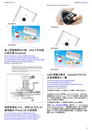 August 27th, 2013 Published by: VR-Zone
12
•
2013/08/27
•
2013/08/27
桌上型處理器放大絕，Intel 9 系列晶
片將支援 Broadwell
Source: http://chinese.vr-zone.com/80328/intel-9-series-
chipset-will-support-broadwell-and-haswell-refresh-08262013/?
utm_source=rss&utm_medium=rss&utm_campaign=intel-9-series-chipset-
will-support-broadwell-and-haswell-refresh-08262013
By Chris.L on August 26th, 2013
速度將增加 31%，採用 64 位元 A7
處理器的 iPhone 5S 已被測試
Source: http://chinese.vr-zone.com/80323/64bits-a7-cpu-
iphone-5s-been-tested-speed-get-more-31-percent-08262013/?
utm_source=rss&utm_medium=rss&utm_campaign=64bits-a7-cpu-
iphone-5s-been-tested-speed-get-more-31-percent-08262013
By Mengkuei Hsu on August 26th, 2013
•
2013/08/27
•
2013/08/27
•
2013/08/27
USB 問題已解決，Haswell PCH C2
步進問題修正一覽
Source: http://chinese.vr-zone.com/80310/haswell-
new-stepping-usb3-bug-is-fixed-08262013/?
utm_source=rss&utm_medium=rss&utm_campaign=haswell-new-
stepping-usb3-bug-is-fixed-08262013
By Tony.Chiu on August 26th, 2013
可惜這似乎也是由 C1 升級到 C2 步進唯一有修正的地方。
目前談到 Haswell 所使用的 Lynx point PCH，大部分的人
都會跟你說 “USB 有 bug”、”等 C2 步進再買” 諸如此類的
話，而最近我們拿到一份產品 Update，說明已經出貨的 C2
stepping 將會有什麼變化。
首先讓我們先複習一下這個惡名昭彰的 BUG 的細節。
根據 Intel 所放出的公開資料，圖中的 17. SuperSpeed
Device Re-Enumeration ，這個問題主要是 USB 3.0 隨身碟
從 S3 休眠甦醒以後會失去連線造成檔案無法讀取的可能，
網路上不少站台已經對此問題進行驗證，以及整理出不受影
響的 USB 3.0 隨身碟品牌。
 