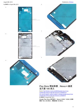 August 28th, 2013 Published by: VR-Zone
3
By 跳跳虎 on August 28th, 2013
•
•
•
•
•
•
Play Store 開始降價，Nexus 4 最便
宜只要 199 美元
Source: http://chinese.vr-zone.com/80636/google-nexus-4-now-
available-8gb-199-and-16gb-249-100-price-cut-08282013/?
utm_source=rss&utm_medium=rss&utm_campaign=google-nexus-4-now-
available-8gb-199-and-16gb-249-100-price-cut-08282013
By 跳跳虎 on August 28th, 2013
Google Play Store 稍早宣布，Nexus 4 8GB / 16GB 分別降
價至 199 / 249 美元，降幅高達 100 美元。
 