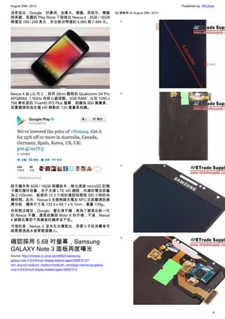 August 28th, 2013 Published by: VR-Zone
4
消息指出，Google 於澳洲、加拿大、德國、西班牙、韓國
與美國、英國的 Play Store 下殺推出 Nexus 4，8GB / 16GB
降價至 199 / 249 美元，折合新台幣僅約 5,965 與 7,464 元。
Nexus 4 由 LG 代工，採用 28nm 製程的 Qualcomm S4 Pro
APQ8064, 1.5GHz 四核心處理器、2GB RAM，以及 1280 x
768 解析度的 TrueHD IPS Plus 螢幕，相機為 800 萬畫素，
前置鏡頭則為支援 HD 錄影的 130 萬畫素相機。
該手機共有 8GB / 16GB 兩種版本，無法透過 microSD 記憶
卡擴充儲存容量，亦不支援 LTE 4G 網路，內建的電池容量
為 2,100mAh，能提供 15.3 小時的通話時間與 390 小時的待
機時間。此外，Nexus 4 支援無線充電及 NFC 近距離通訊感
應功能，機身尺寸為 133.9 x 68.7 x 9.1mm，重量 139g。
目前無法確定，Google 會出清手機，是為了要推出新一代
的 Nexus 手機，還是欲鞏固 Moto X 的市場；不過，Nexus
4 銷售完畢即不再鋪貨的機率並不低。
可惜的是，Nexus 4 並未在台灣推出，想要入手的消費者可
能需要透過水貨等管道購入。
確認採用 5.68 吋螢幕，Samsung
GALAXY Note 3 面板再度曝光
Source: http://chinese.vr-zone.com/80621/samsung-
galaxy-note-3-5-6-8-inch-display-leaked-again-08281013/?
utm_source=rss&utm_medium=rss&utm_campaign=samsung-galaxy-
note-3-5-6-8-inch-display-leaked-again-08281013
By 跳跳虎 on August 28th, 2013
•
•
•
•
 