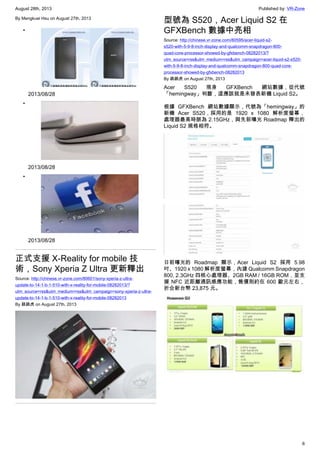 August 28th, 2013 Published by: VR-Zone
6
By Mengkuei Hsu on August 27th, 2013
•
2013/08/28
•
2013/08/28
•
2013/08/28
正式支援 X-Reality for mobile 技
術，Sony Xperia Z Ultra 更新釋出
Source: http://chinese.vr-zone.com/80601/sony-xperia-z-ultra-
update-to-14-1-b-1-510-with-x-reality-for-mobile-08282013/?
utm_source=rss&utm_medium=rss&utm_campaign=sony-xperia-z-ultra-
update-to-14-1-b-1-510-with-x-reality-for-mobile-08282013
By 跳跳虎 on August 27th, 2013
型號為 S520，Acer Liquid S2 在
GFXBench 數據中亮相
Source: http://chinese.vr-zone.com/80595/acer-liquid-s2-
s520-with-5-9-8-inch-display-and-qualcomm-snapdragon-800-
quad-core-processor-showed-by-gfxbench-08282013/?
utm_source=rss&utm_medium=rss&utm_campaign=acer-liquid-s2-s520-
with-5-9-8-inch-display-and-qualcomm-snapdragon-800-quad-core-
processor-showed-by-gfxbench-08282013
By 跳跳虎 on August 27th, 2013
Acer S520 現身 GFXBench 網站數據，從代號
「hemingway」判斷，這應該就是未發表新機 Liquid S2。
根據 GFXBench 網站數據顯示，代號為「hemingway」的
新機 Acer S520，採用的是 1920 x 1080 解析度螢幕，
處理器最高時脈為 2.15GHz，與先前曝光 Roadmap 釋出的
Liquid S2 規格相符。
日前曝光的 Roadmap 顯示，Acer Liquid S2 採用 5.98
吋、1920 x 1080 解析度螢幕，內建 Qualcomm Snapdragon
800, 2.3GHz 四核心處理器、2GB RAM / 16GB ROM，並支
援 NFC 近距離通訊感應功能，售價則約在 600 歐元左右，
折合新台幣 23,875 元。
 