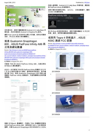 August 28th, 2013 Published by: VR-Zone
7
沒有意外的，這款手機配備的是 Android 4.2.2 Jelly Bean 作
業系統，而非未發表的 Android 5.0 Keylime Pie 版本。
據悉 Acer Liquid S2 並沒有在台灣上市計劃，若有任何最新
消息，VR-Zone 將為大家持續關注。
就是 Qualcomm Snapdragon
800，ASUS PadFone Infinity A86 再
次現身網站數據
Source: http://chinese.vr-zone.com/80587/asus-padfone-
infinity-a86-t004-with-qualcomm-snapdragon-800-
quad-core-processor-showed-by-gfxbench-08282013/?
utm_source=rss&utm_medium=rss&utm_campaign=asus-padfone-infinity-
a86-t004-with-qualcomm-snapdragon-800-quad-core-processor-showed-
by-gfxbench-08282013
By 跳跳虎 on August 27th, 2013
代號為 T004 的 ASUS PadFone Infinity A86，已經出現在
GFXBench 網站數據中。
ASUS 一台代號為 T004 的 PadFone Infinity 新機於 2013 年
7 月 26 日現身台灣 NCC 網站；當時就有消息指出，該手機
是代號 T003、採用 Qualcomm Snapdragon 600 四核心處
理器的 PadFone Infinity 進階版本，而這項傳聞也在稍早獲
得確認。
根據 GFXBench 數據顯示，代號為 T004 的機種的型號為
ASUS PadFone Infinity A86，採用的是 1920 x 1080 解析度
螢幕，內建 Qualcomm Snapdragon 800 MSM8974, 2.3GHz
四核心處理器、Android 4.2.2 Jelly Bean 作業系統，應該就
是 PadFone Infinity 的進階版本。
這款手機先前就曾出現在 AnTuTu 安兔兔數據中，獲得
33,900 分的優異表現。
就 VR-Zone 收到的訊息指出，這款手機有機會在 10 月正式
登場，當然，我們將持續追蹤相關的資訊。
或採用 Tegra 4 四核晶片，ASUS
K00C 通過 FCC 認證
Source: http://chinese.vr-zone.com/80571/asus-k00c-shows-by-
fcc-08282013/?utm_source=rss&utm_medium=rss&utm_campaign=asus-
k00c-shows-by-fcc-08282013
By 跳跳虎 on August 27th, 2013
•
2013/08/28
•
2013/08/28
•
2013/08/28
 