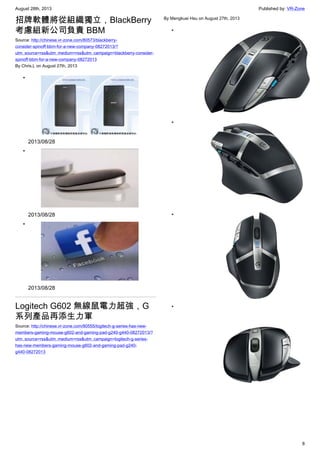 August 28th, 2013 Published by: VR-Zone
8
招牌軟體將從組織獨立，BlackBerry
考慮組新公司負責 BBM
Source: http://chinese.vr-zone.com/80573/blackberry-
consider-spinoff-bbm-for-a-new-company-08272013/?
utm_source=rss&utm_medium=rss&utm_campaign=blackberry-consider-
spinoff-bbm-for-a-new-company-08272013
By Chris.L on August 27th, 2013
•
2013/08/28
•
2013/08/28
•
2013/08/28
Logitech G602 無線鼠電力超強，G
系列產品再添生力軍
Source: http://chinese.vr-zone.com/80555/logitech-g-series-has-new-
members-gaming-mouse-g602-and-gaming-pad-g240-g440-08272013/?
utm_source=rss&utm_medium=rss&utm_campaign=logitech-g-series-
has-new-members-gaming-mouse-g602-and-gaming-pad-g240-
g440-08272013
By Mengkuei Hsu on August 27th, 2013
•
•
•
•
 