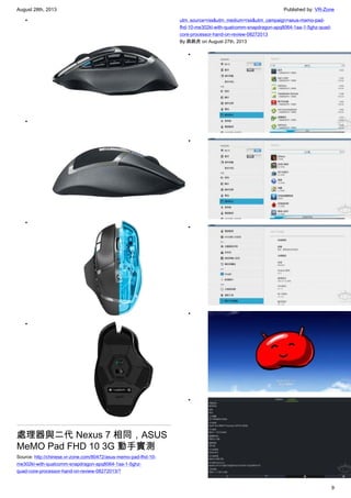 August 28th, 2013 Published by: VR-Zone
9
•
•
•
•
處理器與二代 Nexus 7 相同，ASUS
MeMO Pad FHD 10 3G 動手實測
Source: http://chinese.vr-zone.com/80472/asus-memo-pad-fhd-10-
me302kl-with-qualcomm-snapdragon-apq8064-1aa-1-5ghz-
quad-core-processor-hand-on-review-08272013/?
utm_source=rss&utm_medium=rss&utm_campaign=asus-memo-pad-
fhd-10-me302kl-with-qualcomm-snapdragon-apq8064-1aa-1-5ghz-quad-
core-processor-hand-on-review-08272013
By 跳跳虎 on August 27th, 2013
•
•
•
•
•
 