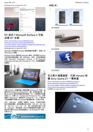 August 28th, 2013 Published by: VR-Zone
13
By Mengkuei Hsu on August 27th, 2013
RT 將死？Microsoft Surface 2 可能
放棄 RT 名稱
Source: http://chinese.vr-zone.com/80530/microsoft-
might-drop-rt-name-from-surface-2-tablet-08272013/?
utm_source=rss&utm_medium=rss&utm_campaign=microsoft-might-drop-
rt-name-from-surface-2-tablet-08272013
By Mengkuei Hsu on August 27th, 2013
AdDuplex 在造訪其 Windows 廣告網路的裝置中，發現一系
列 Surface 2 裝置。
Windows Phone 廣告商 AdDuplex 發現一系列新的 Surface
平板存取其廣告網絡。據 AdDuplex 所述，它固定會發現
名為「Microsoft Corporation Surface 2」和「Microsoft
Corporation Surface with Windows 8.1 Pro」的裝置瀏覽它
的廣告。
名為 Surface 2 裝置理論上應該搭載 Windows RT 系統，就
像現行的 Surface for Windows RT 一樣。如果是真的話，那
麼 Mcirosoft 看起來準備好要放棄將「RT」名稱標註在裝置
名稱上了。而第二台「Surface with Windows 8.1 Pro」則是
搭載了 Windows 8.1 最終版本 Surface Pro 一代，不過也有
可能是傳聞中具備 Intel Haswell 處理器的新一代混合平板。
另外 AdDuplex 也發現一堆疑似 Nokia 平板的代號存
取它的廣告網路，這些裝置代號分別為 RX–107、RX–108
和 RX–113、114、115、116 等。由於這些代號十分相
近，AdDuplex 認為這是一台在不同開發階段的裝置，而小
道消息也傳出 Nokia 很快就會推出一台 Windows RT 平板，
代號 Sirius。
:: 相關文章 ::
•
2013/08/28
•
2013/08/28
•
2013/08/28
官方影片揭露細節，代號 Honami 新
機 Sony Xperia Z1 一覽無遺
Source: http://chinese.vr-zone.com/80520/sony-xperia-z1-
honami-official-video-released-on-youtube-08272013/?
utm_source=rss&utm_medium=rss&utm_campaign=sony-xperia-z1-
honami-official-video-released-on-youtube-08272013
By 跳跳虎 on August 27th, 2013
•
 